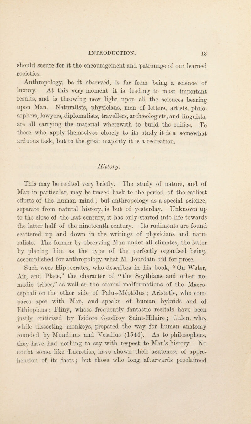 should secure for it the encouragement and patronage of our learned societies. Anthropology, be it observed, is far from being a science of luxury. At this very moment it is leading to most important results, and is throwing new light upon all the sciences bearing upon Man. Naturalists, physicians, men of letters, artists, philo¬ sophers, lawyers, diplomatists, travellers, archaeologists, and linguists, are all carrying the material wherewith to build the edifice. To those who apply themselves closely to its study it is a somewhat arduous task, but to the great majority it is a recreation. History. This may be recited very briefly. The study of nature, and of Man in particular, may be traced back to the period of the earliest efforts of the human mind; but anthropology as a special science, separate from natural history, is but of yesterday. Unknown up to the close of the last century, it has only started into life towards the latter half of the nineteenth century. Its rudiments are found scattered up and down in the writings of physicians and natu¬ ralists. The former by observing Man under all climates, the latter by placing him as the type of the perfectly organised being, accomplished for anthropology what M. Jourdain did for prose. Such were Hippocrates, who describes in his book, “ On Water, Air, and Place,” the character of “the Scythians and other no¬ madic tribes,” as well as the cranial malformations of the Macro- cephali on the other side of Palus-Meotidus; Aristotle, who com¬ pares apes with Man, and speaks of human hybrids and of Ethiopians; Pliny, whose frequently fantastic recitals have been justly criticised by Isidore Geoffroy Saint-Hilaire; Galen, who, while dissecting monkeys, prepared the way for human anatomy founded by Mundinus and Yesalius (1544). As to philosophers, they have had nothing to say with respect to Man’s history. No doubt some, like Lucretius, have shown their acuteness of appre¬ hension of its facts; but those who long afterwards proclaimed