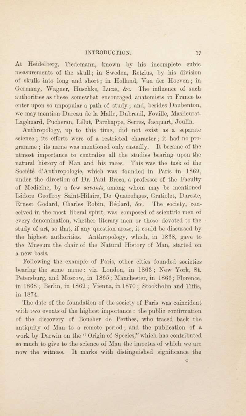 At Heidelberg, Tiedemann, known by his incomplete cubic measurements of the skull; in Sweden, Retzius, by his division of skulls into long and short; in Holland, Van der Hoeven; in Germany, Wagner, Huschke, Lucae, &c. The influence of such authorities as these somewhat encouraged anatomists in France to enter upon so unpopular a path of study; and, besides Daubenton, we may mention Dureau de la Malle, Dubreuil, Foville, Maslieurat- Lagemard, Pucheran, Lelut, Parchappe, Serres, Jacquart, Joulin. Anthropology, up to this time, did not exist as a separate science ; its efforts were of a restricted character; it had no pro¬ gramme ; its name was mentioned only casually. It became of the utmost importance to centralise all the studies bearing upon the natural history of Man and his races. This was the task of the Society d’Anthropologie, which was founded in Paris in 1869, under the direction of Dr. Paul Broca, a professor of the Faculty of Medicine, by a few savants, among whom may be mentioned Isidore Geoflfoy Saint-Hilaire, De Quatrefages, Gratiolet, Dareste, Ernest Godard, Charles Robin, Bedard, &c. The society, con¬ ceived in the most liberal spirit, was composed of scientific men of every denomination, whether literary men or those devoted to the study of art, so that, if any question arose, it could be discussed by the highest authorities. Anthropology, which, in 1838, gave to the Museum the chair of the Natural History of Man, started on a new basis. Following the example of Paris, other cities founded societies bearing the same name: viz. London, in 1863; New York, St. Petersburg, and Moscow, in 1865; Manchester, in 1866; Florence, in 1868 ; Berlin, in 1869 ; Vienna, in 1870 ; Stockholm and Tiflis, in 1874. The date of the foundation of the society of Paris was coincident with two events of the highest importance : the public confirmation of the discovery of Boucher de Perthes, who traced back the antiquity of Man to a remote period; and the publication of a work by Darwin on the “ Origin of Species,” which has contributed so much to give to the science of Man the impetus of which we are now the witness. It marks with distinguished significance the