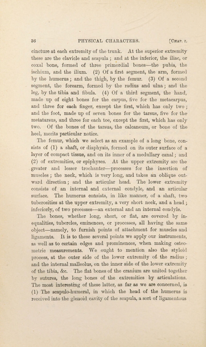 cincture at each extremity of the trunk. At the superior extremity these are the clavicle and scapula; and at the inferior, the iliac, or coxal hone, formed of three primordial hones—the pubis, the ischium, and the ilium. (2) Of a first segment, the arm, formed by the humerus; and the thigh, by the femur. (3) Of a second segment, the forearm, formed by the radius and ulna; and the leg, by the tibia and fibula. (4) Of a third segment, the hand,, made up of eight bones for the carpus, five for the metacarpus, and three for each finger, except the first, which has only two ; and the foot, made up of seven bones for the tarsus, five for the- metatarsus, and three for each toe, except the first, which has only two. Of the bones of the tarsus, the calcaneum, or bone of the heel, merits particular notice. The femur, which we select as an example of a long bone, con¬ sists of (1) a shaft, or diaphysis, formed on its outer surface of a layer of compact tissue, and on its inner of a medullary canal; and (2) of extremities, or epiphyses. At the upper extremity are the greater and lesser trochanter—processes for the insertion of muscles ; the neck, which is very long, and takes an oblique out¬ ward direction; and the articular head. The lower extremity consists of an internal and external condvle, and an articular surface. The humerus consists, in like manner, of a shaft, two tuberosities at the upper extremity, a very short neck, and a head; interiorly, of two processes—an external and an internal condyle. The bones, whether long, short, or flat, are covered by in¬ equalities, tubercles, eminences, or processes, all having the same object—namely, to furnish points of attachment for muscles and ligaments. It is to these several points we apply our instruments, as well as to certain edges and prominences, when making osteo- metric measurements. We ought to mention also the styloid process, at the outer side of the lower extremity of the radius ; and the internal malleolus, on the inner side of the lower extremity of the tibia, &c. The flat bones of the cranium are united together by sutures, the long bones of the extremities by articulations. The most interesting of these latter, as far as we are concerned, is (1) The scapulo-humeral, in which the head of the humerus is received into the glenoid cavity of the scapula, a sort of ligamentous