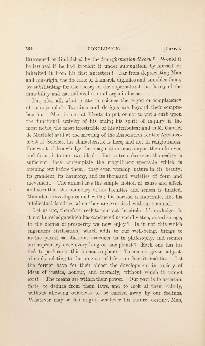 threatened or diminished by the transformation theory ? Would it he less real if he had brought it under subjugation by himself or inherited it from his first ancestors 1 Far from depreciating Man and his origin, the doctrine of Lamarck dignifies and ennobles them, by substituting for the theory of the supernatural the theory of the mutability and natural evolution of organic forms. But, after all, what matter to science the regret or complacency of some peopled Its aims and designs are beyond their compre¬ hension. Man is not at liberty to put or not to put a curb upon the functional activity of his brain; his spirit of inquiry is the most noble, the most irresistible of his attributes; and as M. Gabriel de Mortillet said at the meeting of the Association for the Advance¬ ment of Science, his characteristic is here, and not in religiousness. For want of knowledge the imagination muses upon the unknown, and forms it to our own ideal. But to true observers the reality is sufficient; they contemplate the magnificent spectacle which is opening out before them ; they even worship nature in its beauty, its grandeur, its harmony, and its thousand varieties of form and movement. The animal has the simple notion of cause and effect, and sees that the boundary of his faculties and senses is limited. Man alone investigates and wills; his horizon is indefinite, like his intellectual faculties when they are exercised without trammel. Let us not, therefore, seek to contract the circle of knowledge. Is it not knowledge which has conducted us step by step, age after age, to the degree of prosperity we now enjoy 1 Is it not this which engenders civilisation, which adds to our well-being, brings to us the purest satisfaction, instructs us in philosophy, and secures our supremacy over everything on our planet ? Each one has his task to perform in this immense sphere. To some is given subjects of study relating to the progress of life; to others its realities. Let the former have for their object the development in society of ideas of justice, honour, and morality, without which it cannot exist. The means are within their power. Our part is to ascertain facts, to deduce from them laws, and to look at them calmly, without allowing ourselves to be carried away by our feelings. Whatever may be his origin, whatever his future destiny, Man,