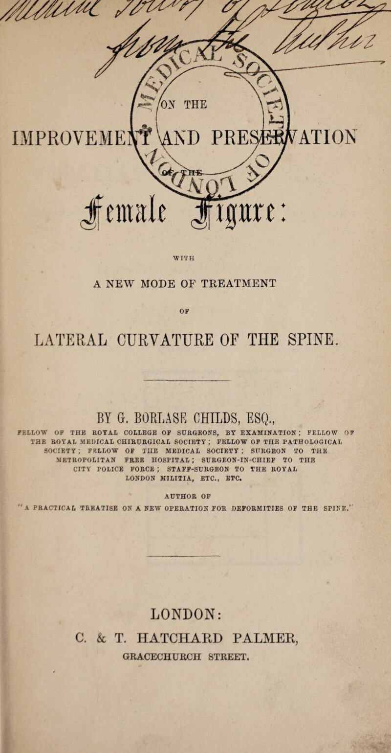 IMPROVEME ATIO^; J[ entitle jftpre: WITH A NEW MODE OF TREATMENT OP LATERAL CURVATURE OF THE SPINE. BY G. BOPiLASR BHILDS, ESQ., FELLOW OP THE ROYAL COLLEGE OP SURGEONS, BY EXAMINATION ; FELLOW OF THE ROYAL MEDICAL CHIRURGICAL SOCIETY; FELLOW OP THE PATHOLOGICAL SOCIETY; PRLLOW OP THE MEDICAL SOCIETY; SURGEON TO THE METROPOLITAN FREE HOSPITAL; SURGEON-IN-CHIEF TO THE CITY POLICE FORCE ; STAFF-SURGEON TO THE ROYAL LONDON MILITIA, ETC., ETC. \ AUTHOR OF “a PRACTICAL TREATISE ON A NEW OPERATION FOR DEFORMITIES OF THE SPINE.’' LONDON: C. k T. HATCHAPvD PALMER, GRACECUURCII STREET.