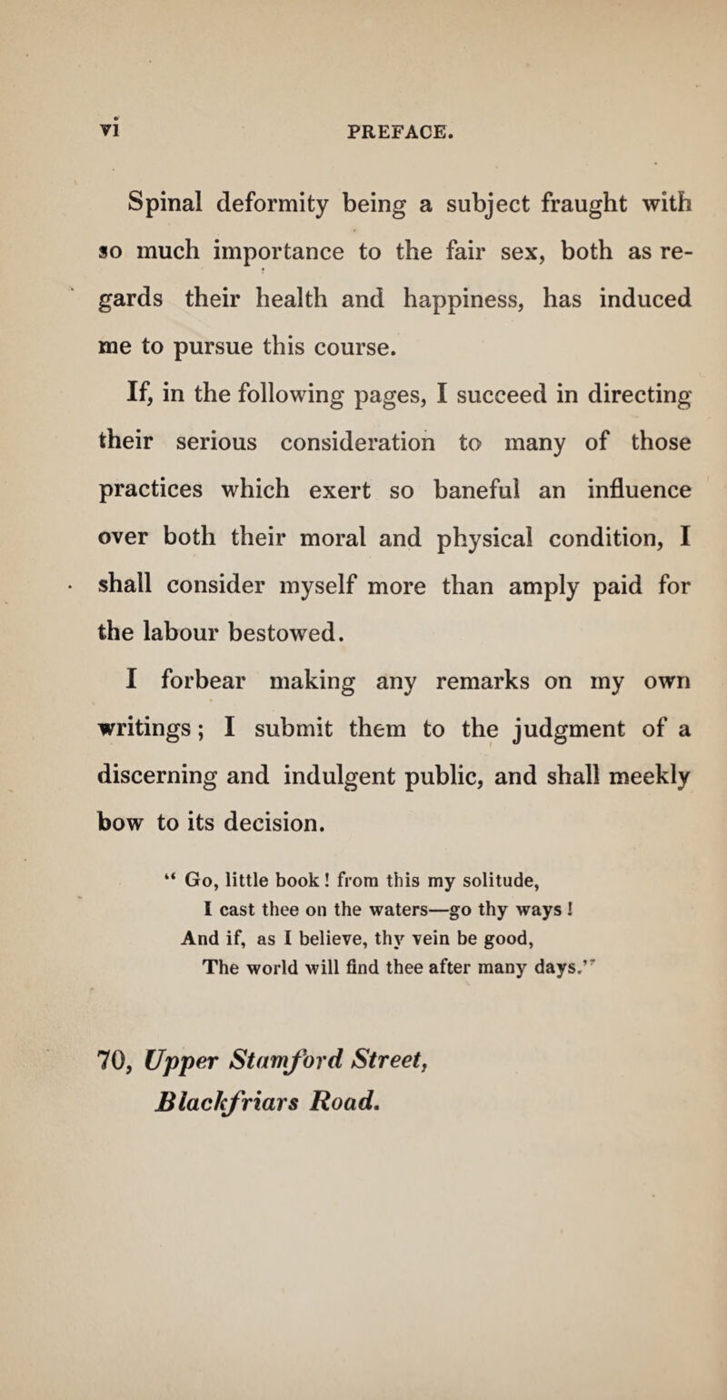 Spinal deformity being a subject fraught with so much importance to the fair sex, both as re¬ gards their health and happiness, has induced me to pursue this course. If, in the following pages, I succeed in directing their serious consideration to many of those practices which exert so baneful an influence over both their moral and physical condition, I shall consider myself more than amply paid for the labour bestowed. I forbear making any remarks on my own writings; I submit them to the judgment of a discerning and indulgent public, and shall meekly bow to its decision. “ Go, little book! from this my solitude, I cast thee on the waters—go thy ways I And if, as I believe, thy vein be good. The world will find thee after many days,’' 70, Upper Stamford Streetj Blackjriars Road.