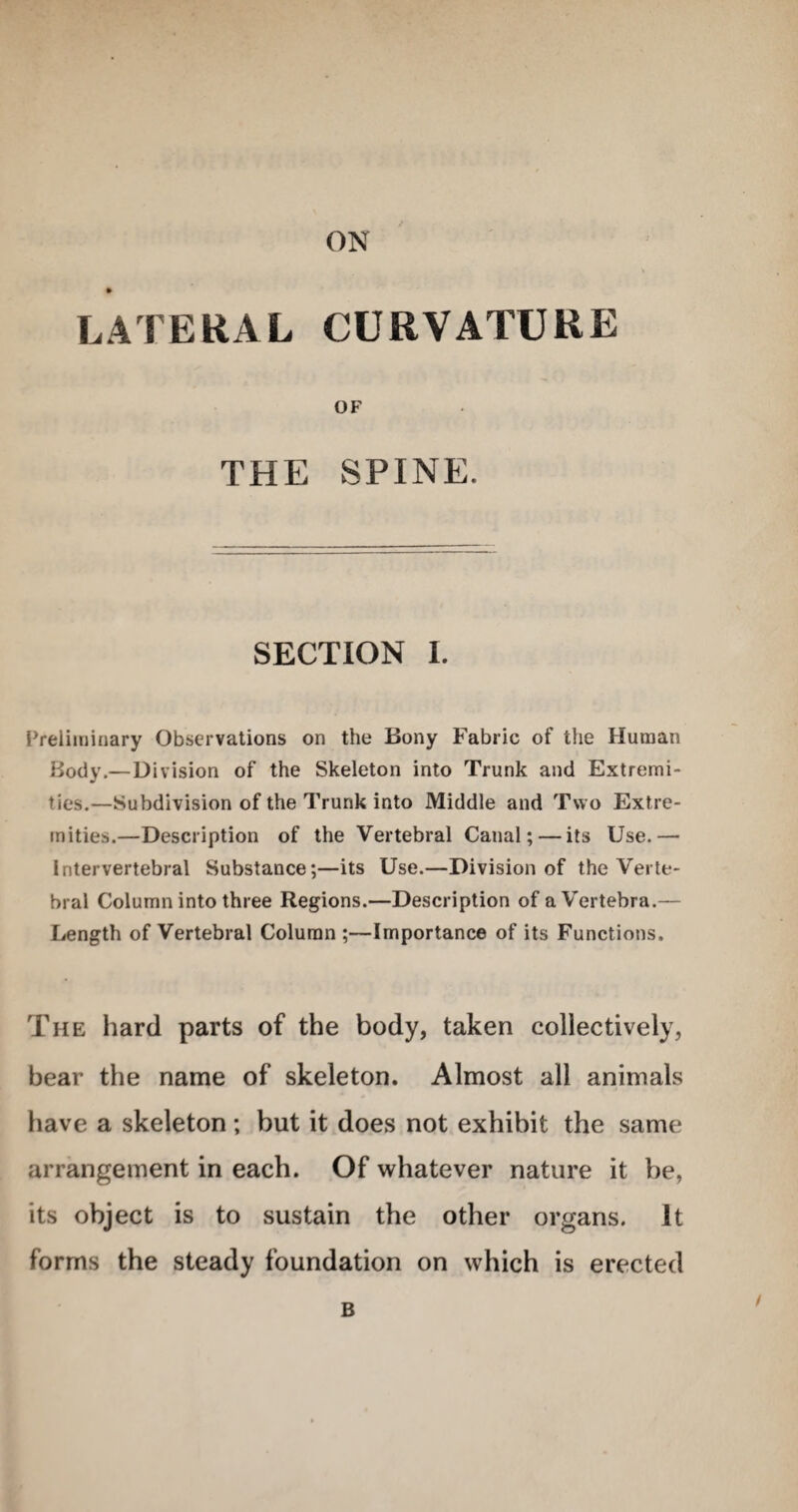 ON LATERAL CURVATURE OF THE SPINE. SECTION 1. Preliminary Observations on the Bony Fabric of the Human Body.—Division of the Skeleton into Trunk and Extremi¬ ties.—Subdivision of the Trunk into Middle and Two Extre¬ mities.—Description of the Vertebral Canal; — its Use.— intervertebral Substance;—its Use.—Division of the Verte¬ bral Column into three Regions.—Description of aV'ertebra.— Length of Vertebral Column ;—Importance of its Functions. The hard parts of the body, taken collectively, bear the name of skeleton. Almost all animals have a skeleton; but it does not exhibit the same arrangement in each. Of whatever nature it be, its object is to sustain the other organs. It forms the steady foundation on which is erected B /