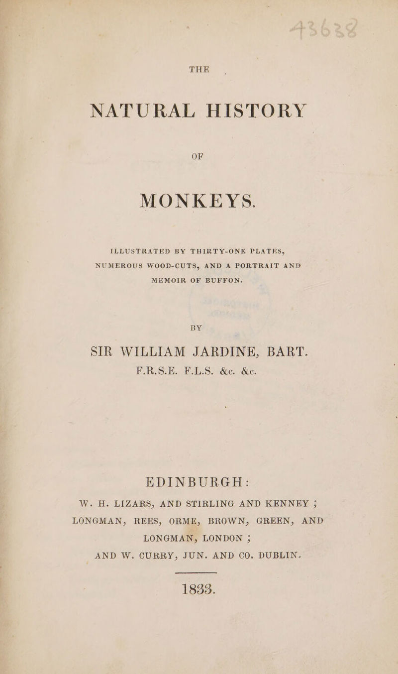 THE NATURAL HISTORY OF MONKEYS. ILLUSTRATED BY THIRTY-ONE PLATES, NUMEROUS WOOD-CUTS, AND A PORTRAIT AND MEMOIR OF BUFFON. BY SIR WILLIAM JARDINE, BART. F.R.S.E. F.L.S. &amp;c. &amp;c. EDINBURGH: W. H. LIZARS, AND STIRLING AND KENNEY ; LONGMAN, REES, ORME, BROWN, GREEN, AND LONGMAN, LONDON 3 AND W. CURRY, JUN. AND CO. DUBLIN. 1833.