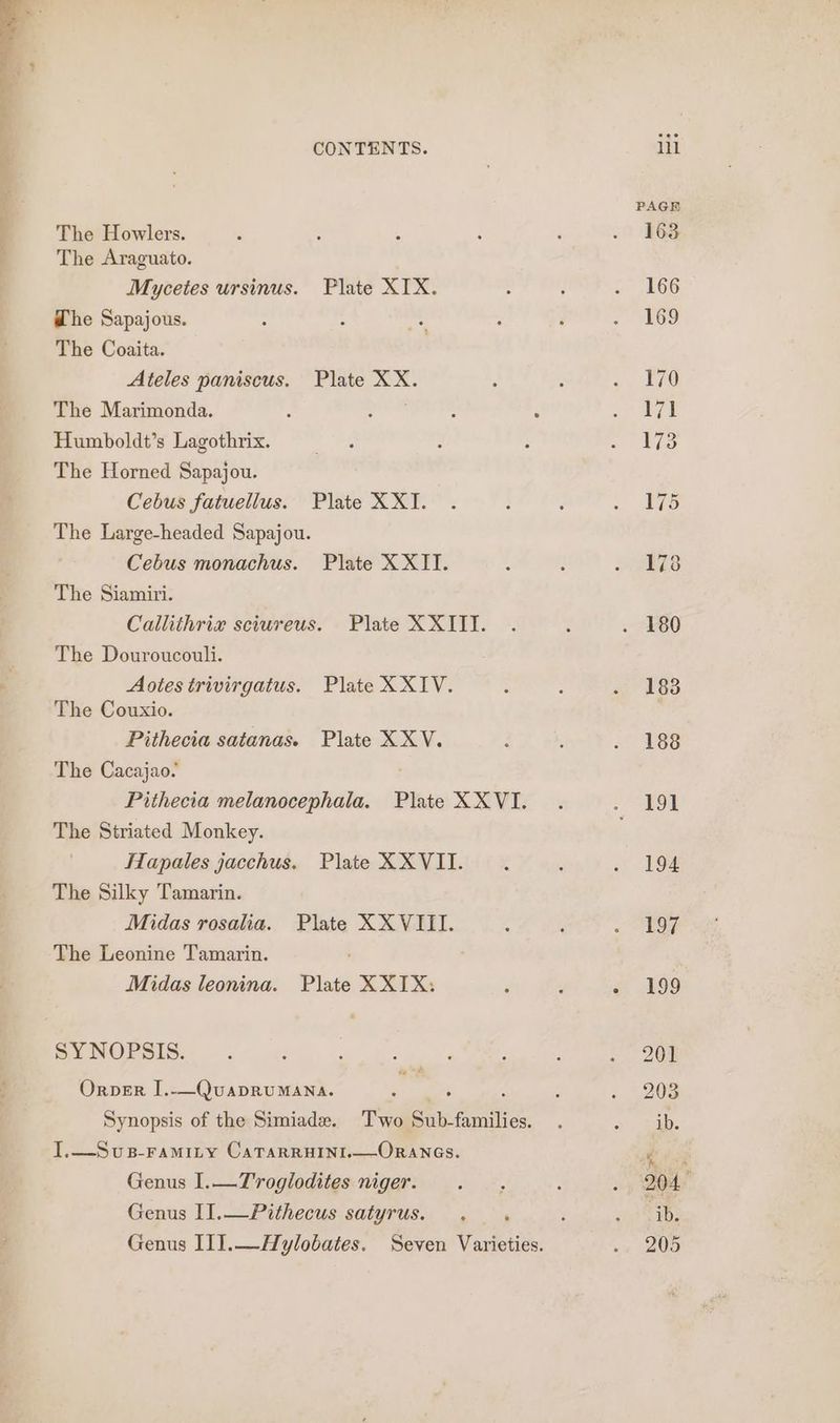 The Howlers. Mycetes ursinus. Plate XIX. The Sapajous. The Coaita. Ateles paniscus. Plate XX. The Marimonda. ; Humboldt’s Lagothrix. The Horned Sapajou. Cebus fatuellus. Plate XX. The Large-headed Sapajou. Cebus monachus. Plate XXII. The Siamiri. Callithrix sciureus. Plate XXITI. The Douroucouli. Aotes trivirgatus. Plate XXIV. The Couxio. Pithecia satanas. Plate XXV. The Cacajao. Pithecia melanocephala. Plate XXVI. The Striated Monkey. Hlapales jacchus. Plate XXVII. The Silky Tamarin. Midas rosalia. Plate XXVIII. The Leonine Tamarin. Midas leonina. Plate X XIX: . re SYNOPSIS. Orper I.—QuapruMANa. i Synopsis of the Simiade. Two Sub-families. I.—Svus-ramity CaTarruini.—Oranes. Genus I.—T'roglodites niger. Genus II.—Pithecus satyrus. .