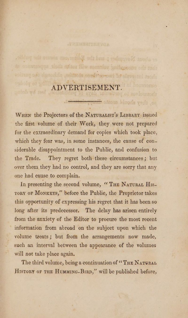 eds < ¥ ADVERTISEMENT. Wuew the Projectors of the Naturauist’s Lisrary issued the first volume of their Work, they were not prepared for the extraordinary demand for copies which took place, which they fear was, in some instances, the cause of con- siderable disappointment to the Public, and confusion to the Trade. They regret both these cireumstances; but over them they had no control, and they are sorry that any one had cause to complain. In presenting the second volume, “ Tur Naturat His- tory oF Monxzys,” before the Public, the Proprietor takes this opportunity of expressing his regret that it has been so long after its predecessor. The delay has arisen entirely from the anxiety of the Editor to procure the most recent information from abroad on the subject upon which the volume treats; but from the arrangements now made, such an interval between the appearance of the volumes will not take place again. 3 The third volume, being a continuation of “Tue Natura History or THE Hummine-Birp,” will be published before,