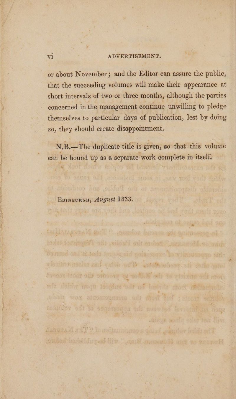 or about November ; and the Editor can assure the public, that the succeeding volumes will make their appearance at short intervals of two or three months, although the parties concermed in the management continue unwilling to pledge themselves to particular days of publication, lest by doing so, they should create disappointment. N.B.—The duplicate title is given, so that this volume ean be bound up as a separate work complete in itself. & Epinauren, August 1833.