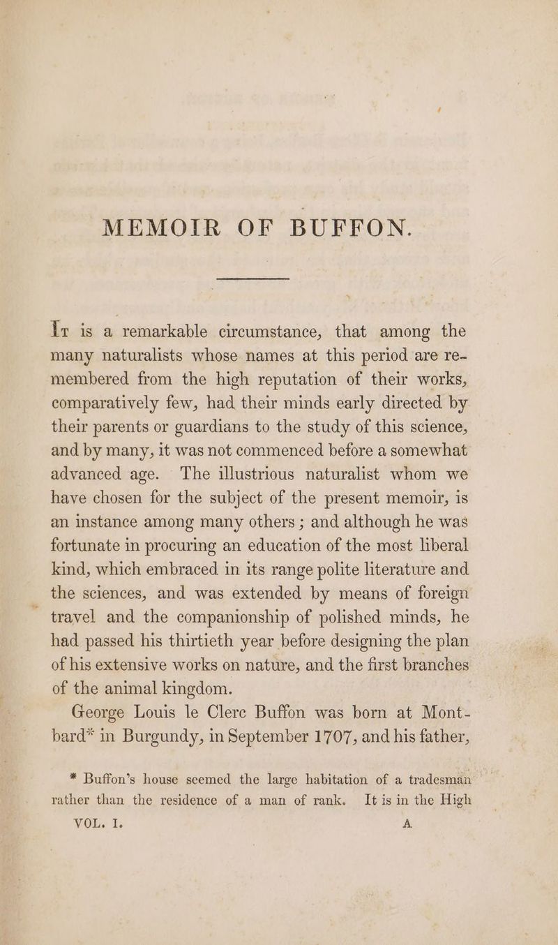 MEMOIR OF BUFFON. Iv is a remarkable circumstance, that among the many naturalists whose names at this period are re- membered from the high reputation of their works, comparatively few, had their minds early directed by their parents or guardians to the study of this science, and by many, it was not commenced before a somewhat advanced age. The illustrious naturalist whom we have chosen for the subject of the present memoir, is an instance among many others ; and although he was fortunate in procuring an education of the most liberal kind, which embraced in its range polite literature and the sciences, and was extended by means of foreign ~ travel and the companionship of polished minds, he had passed his thirtieth year before designing the plan of his extensive works on nature, and the first branches of the animal kingdom. George Louis le Clerc Buffon was born at Mont- bard* in Burgundy, in September 1707, and his father, * Buffon’s house seemed the large habitation of a tradesman rather than the residence of a man of rank. It is in the High VOL. I. A