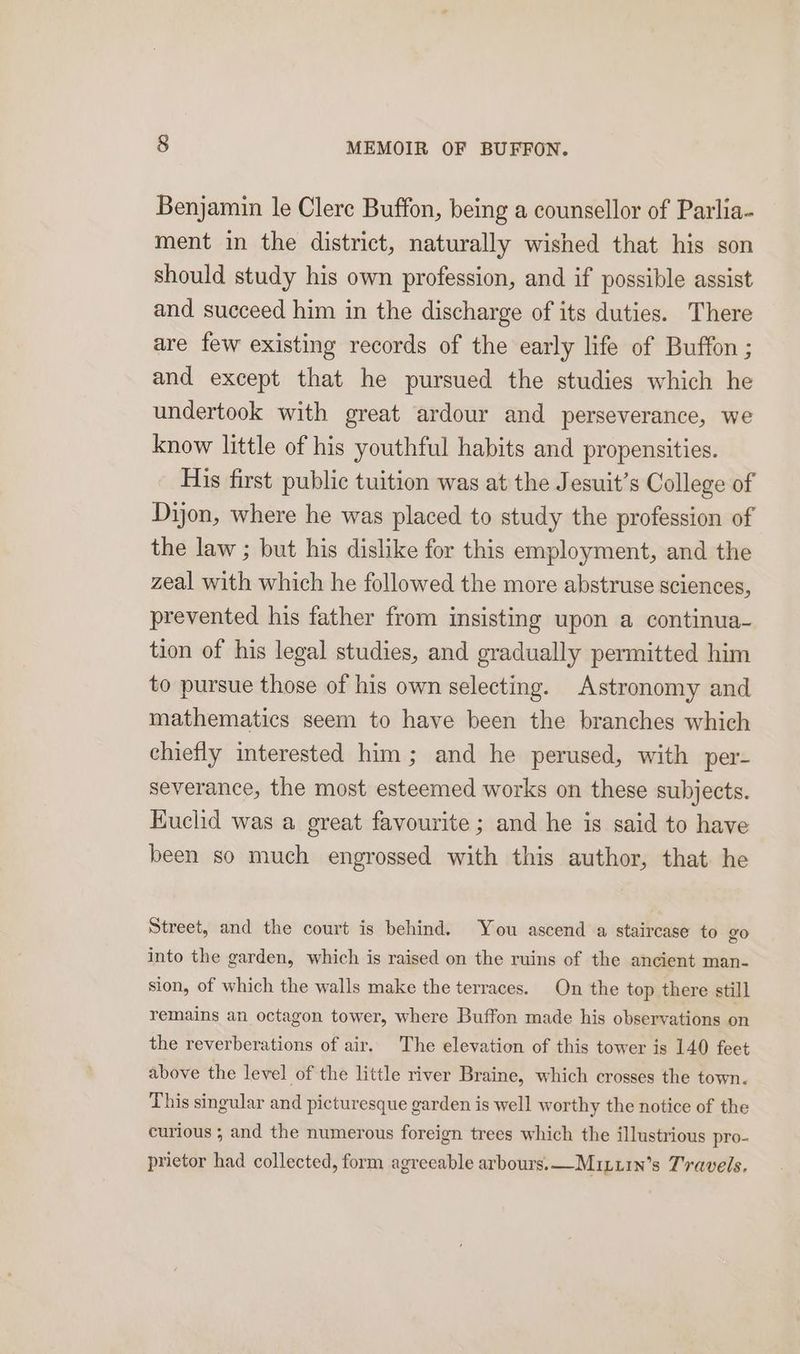 Benjamin le Clerc Buffon, being a counsellor of Parlia- ment in the district, naturally wished that his son should study his own profession, and if possible assist and succeed him in the discharge of its duties. There are few existing records of the early life of Buffon ; and except that he pursued the studies which he undertook with great ardour and perseverance, we know little of his youthful habits and propensities. His first public tuition was at the Jesuit’s College of Dijon, where he was placed to study the profession of the law ; but his dislike for this employment, and the zeal with which he followed the more abstruse sciences, prevented his father from insisting upon a continua- tion of his legal studies, and gradually permitted him to pursue those of his own selecting. Astronomy and mathematics seem to have been the branches which chiefly interested him; and he perused, with per- severance, the most esteemed works on these subjects. Kuclid was a great favourite ; and he is said to have been so much engrossed with this author, that he Street, and the court is behind. You ascend a staircase to go into the garden, which is raised on the ruins of the ancient man- sion, of which the walls make the terraces. On the top there still remains an octagon tower, where Buffon made his observations on the reverberations of air. The elevation of this tower is 140 feet above the level of the little river Braine, which crosses the town. This singular and picturesque garden is well worthy the notice of the curious ; and the numerous foreign trees which the illustrious pro- prietor had collected, form agreeable arbours.—Muxuin’s Travels.