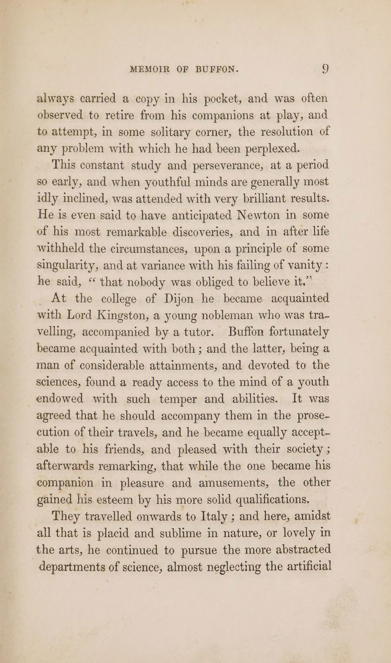 always carried a copy in his pocket, and was often observed to retire from his companions at play, and to attempt, in some solitary corner, the resolution of any problem with which he had been perplexed. This constant study and perseverance, at a period so early, and when youthful minds are generally most idly inclined, was attended with very brilliant results. He is even said to have anticipated Newton in some of his most remarkable discoveries, and in after life withheld the cireumstances, upon a principle of some singularity, and at variance with his failing of vanity : he said, “ that nobody was obliged to believe it.” At the college of Dijon he became acquainted with Lord Kingston, a young nobleman who was tra- velling, accompanied by a tutor. Buffon fortunately became acquainted with both; and the latter, being a man of considerable attainments, and devoted to the sciences, found a ready access to the mind of a youth endowed with such temper and abilities. It was agreed that he should accompany them in the prose- cution of their travels, and he became equally accept- able to his friends, and pleased with their society ; afterwards remarking, that while the one became his companion in pleasure and amusements, the other gained his esteem by his more solid qualifications. They travelled onwards to Italy ; and here, amidst all that is placid and sublime in nature, or lovely in the arts, he continued to pursue the more abstracted departments of science, almost neglecting the artificial