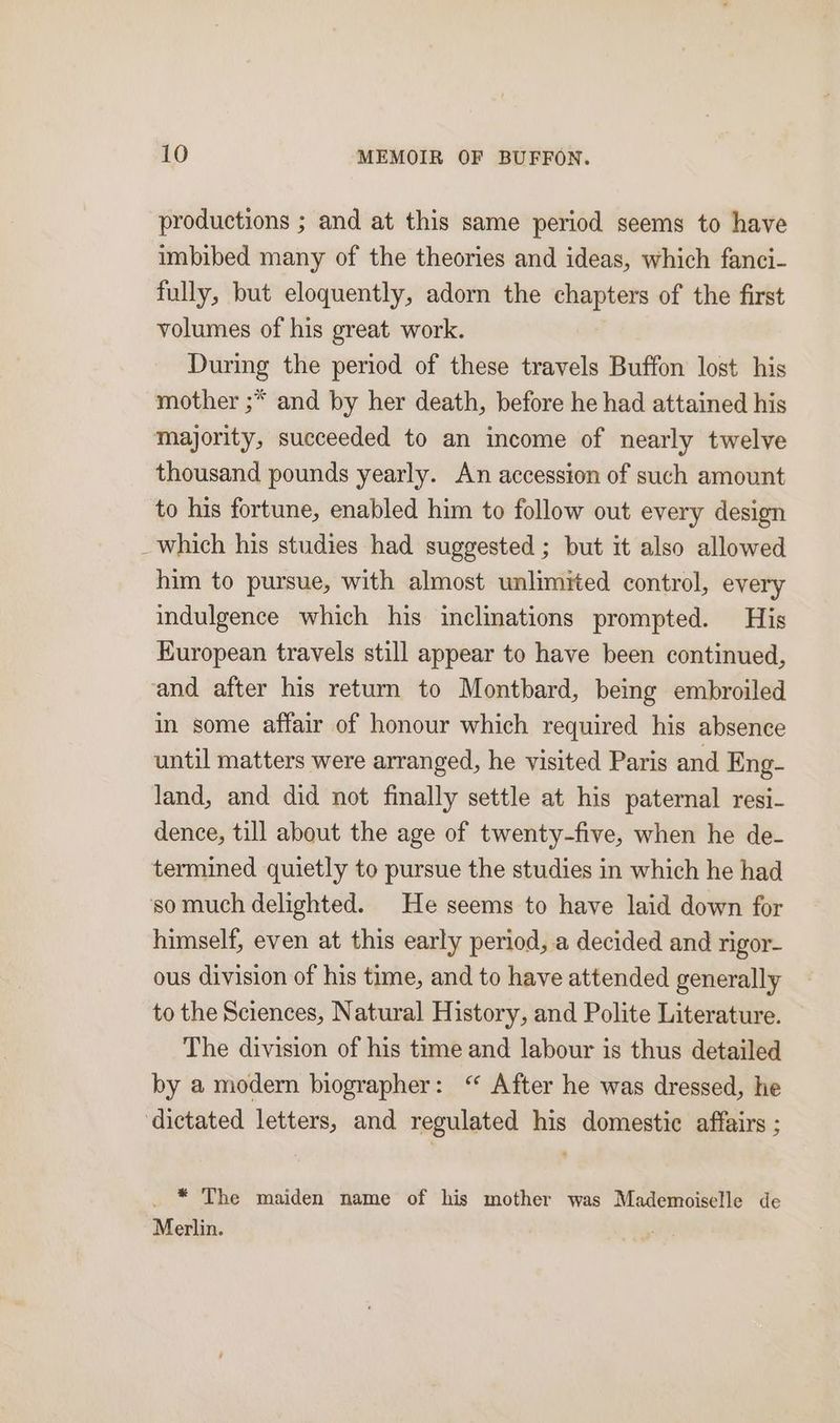 productions ; and at this same period seems to have imbibed many of the theories and ideas, which fanci- fully, but eloquently, adorn the chapters of the first volumes of his great work. During the period of these travels Buffon lost his mother ;* and by her death, before he had attained his majority, succeeded to an income of nearly twelve thousand pounds yearly. An accession of such amount to his fortune, enabled him to follow out every design _which his studies had suggested ; but it also allowed him to pursue, with almost unlimited control, every indulgence which his inclinations prompted. His Kuropean travels still appear to have been continued, and after his return to Montbard, being embroiled in some affair of honour which required his absence until matters were arranged, he visited Paris and Eng- land, and did not finally settle at his paternal resi- dence, till about the age of twenty-five, when he de- termined quietly to pursue the studies in which he had so much delighted. He seems to have laid down for himself, even at this early period, a decided and rigor- ous division of his time, and to have attended generally to the Sciences, Natural History, and Polite Literature. The division of his time and labour is thus detailed by a modern biographer: ‘“ After he was dressed, he dictated letters, and regulated his domestic affairs ; _ * The maiden name of his mother was Mademoiselle de Merlin.