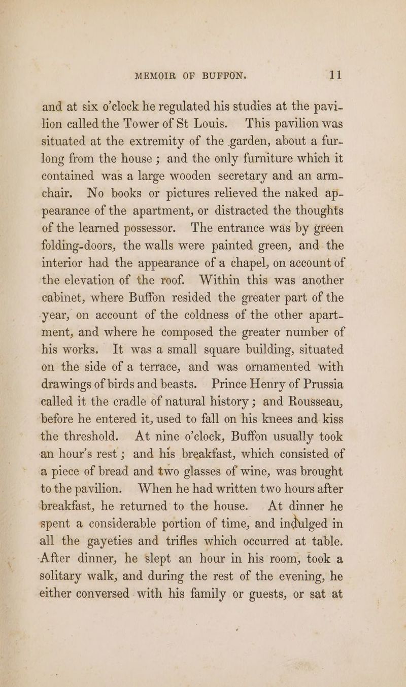 and at six o’clock he regulated his studies at the pavi- lion called the Tower of St Louis. This pavilion was situated at the extremity of the garden, about a fur- long from the house ; and the only furniture which it contained was a large wooden secretary and an arm- chair. No books or pictures relieved the naked ap- pearance of the apartment, or distracted the thoughts of the learned possessor. The entrance was by green folding-doors, the walls were painted green, and the interior had the appearance of a chapel, on account of the elevation of the roof. Within this was another cabinet, where Buffon resided the greater part of the -year, on account of the coldness of the other apart- ment, and where he composed the greater number of his works. It was a small square building, situated on the side of a terrace, and was ornamented with drawings of birds and beasts. Prince Henry of Prussia called it the cradle of natural history ; and Rousseau, before he entered it, used to fall on his knees and kiss the threshold. At nine o'clock, Buffon usually took an hour’s rest ; and his breakfast, which consisted of a piece of bread and two glasses of wine, was brought tothe pavilion. When he had written two hours after breakfast, he returned to the house. At dinner he spent a considerable portion of time, and indulged in all the gayeties and trifles which occurred at table. -After dinner, he slept an hour in his room, took a solitary walk, and during the rest of the evening, he either conversed with his family or guests, or sat at