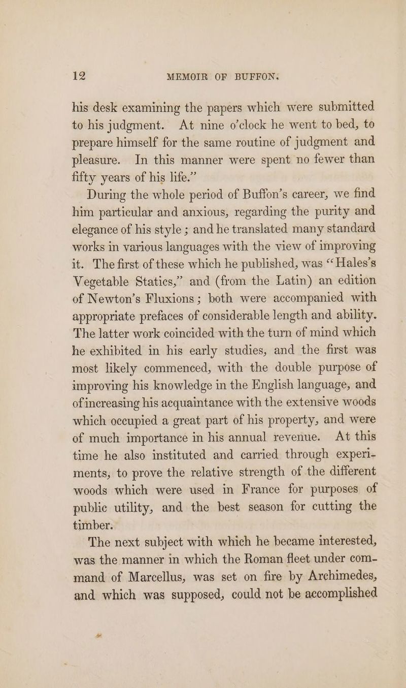 his desk examining the papers which were submitted to his judgment. At nine o'clock he went to bed, to prepare himself for the same routine of judgment and pleasure. In this manner were spent no fewer than fifty years of his life.” During the whole period of Buffon’s career, we find him particular and anxious, regarding the purity and elegance of his style ; and he translated many standard works in various languages with the view of improving it. The first of these which he published, was “Hales’s Vegetable Statics,” and (from the Latin) an edition of Newton’s Fluxions; both were accompanied with appropriate prefaces of considerable length and ability. The latter work coincided with the turn of mind which he exhibited in his early studies, and the first was most likely commenced, with the double purpose of improving his knowledge in the English language, and of increasing his acquaintance with the extensive woods which occupied a great part of his property, and were of much importance in his annual revenue. At this time he also instituted and carried through experi- ments, to prove the relative strength of the different woods which were used in France for purposes of public utility, and the best season for cutting the timber. The next subject with which he became interested, was the manner in which the Roman fleet under com- mand of Marcellus, was set on fire by Archimedes, and which was supposed, could not be accomplished