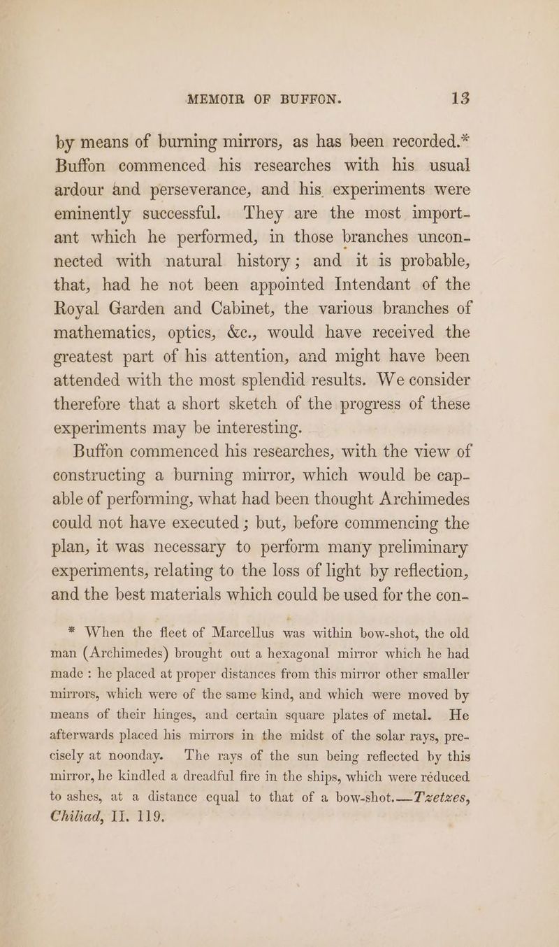 by means of burning mirrors, as has been recorded.* Buffon commenced his researches with his usual ardour and perseverance, and his experiments were eminently successful. They are the most import- ant which he performed, in those branches uncon- nected with natural history; and it is probable, that, had he not been appointed Intendant of the Royal Garden and Cabinet, the various branches of mathematics, optics, &c., would have received the greatest part of his attention, and might have been attended with the most splendid results. We consider therefore that a short sketch of the progress of these experiments may be interesting. Buffon commenced his researches, with the view of constructing a burning muror, which would be cap- able of performing, what had been thought Archimedes could not have executed ; but, before commencing the plan, it was necessary to perform many preliminary experiments, relating to the loss of light by reflection, and the best materials which could be used for the con- * When the fleet of Marcellus was within bow-shot, the old man (Archimedes) brought out a hexagonal mirror which he had made : he placed at proper distances from this mirror other smaller mirrors, which were of the same kind, and which were moved by means of their hinges, and certain square plates of metal. He afterwards placed his mirrors in the midst of the solar rays, pre- cisely at noonday. The rays of the sun being reflected by this mirror, he kindled a dreadful fire in the ships, which were réduced to ashes, at a distance equal to that of a bow-shot.—7zetzes, Chiliad, II. 119.