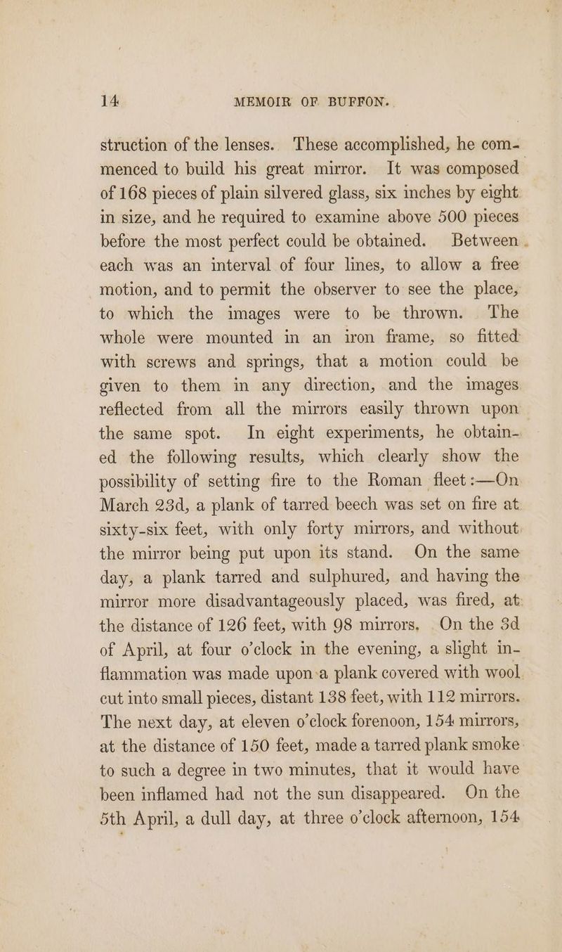 struction of the lenses. These accomplished, he com- menced to build his great mirror. It was composed. of 168 pieces of plain silvered glass, six inches by eight in size, and he required to examine above 500 pieces before the most perfect could be obtained. Between each was an interval of four lines, to allow a free motion, and to permit the observer to see the place, to which the images were to be thrown. The whole were mounted in an iron frame, so fitted with screws and springs, that a motion could be given to them in any direction, and the images reflected from all the mirrors easily thrown upon | the same spot. In eight experiments, he obtain- ed the following results, which clearly show the possibility of setting fire to the Roman fleet :—On March 234d, a plank of tarred beech was set on fire at sixty-six feet, with only forty mirrors, and without: the mirror being put upon its stand. On the same day, a plank tarred and sulphured, and having the mirror more disadvantageously placed, was fired, at: the distance of 126 feet, with 98 mirrors. On the 3d of April, at four o’clock in the evening, a slight in- flammation was made upon:a plank covered with wool cut into small pieces, distant 138 feet, with 112 mirrors. The next day, at eleven o'clock forenoon, 154 mirrors, at the distance of 150 feet, made a tarred plank smoke to such a degree in two minutes, that it would have been inflamed had not the sun disappeared. On the 5th April, a dull day, at three o’clock afternoon, 154
