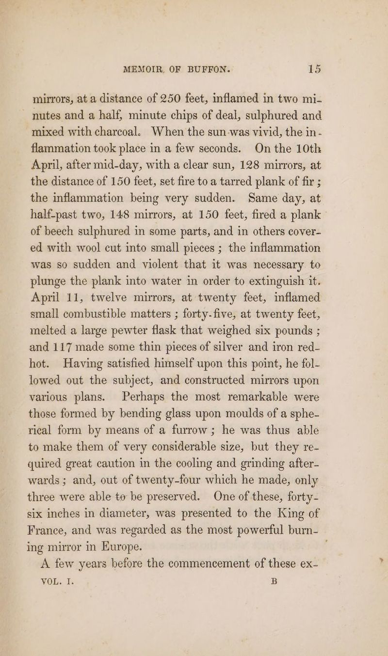 mirrors, at a distance of 250 feet, inflamed in two mi- ~ nutes and a half, minute chips of deal, sulphured and mixed with charcoal. When the sun-was vivid, the in- flammation took place in a few seconds. On the 10th April, after mid-day, with a clear sun, 128 mirrors, at the distance of 150 feet, set fire to a tarred plank of fir ; the inflammation bemg very sudden. Same day, at half-past two, 148 mirrors, at 150 feet, fired a plank of beech sulphured in some parts, and in others cover- ed with wool cut into small pieces ; the inflammation was so sudden and violent that it was necessary to plunge the plank into water in order to extinguish it. April 11, twelve mirrors, at twenty feet, inflamed small combustible matters ; forty-five, at twenty feet, melted a large pewter flask that weighed six pounds ; and 117 made some thin pieces of silver and iron red- hot. Having satisfied himself upon this point, he fol- lowed out the subject, and constructed mirrors upon various plans. Perhaps the most remarkable were those formed by bending glass upon moulds of a sphe- rical form by means of a furrow; he was thus able to make them of very considerable size, but they re- quired great caution in the cooling and grinding after- wards ; and, out of twenty-four which he made, only three were able to be preserved. One of these, forty- six inches in diameter, was presented to the King of France, and was regarded as the most powerful burn- ing mirror in Europe. A few years before the commencement of these ex- VOL. I. B