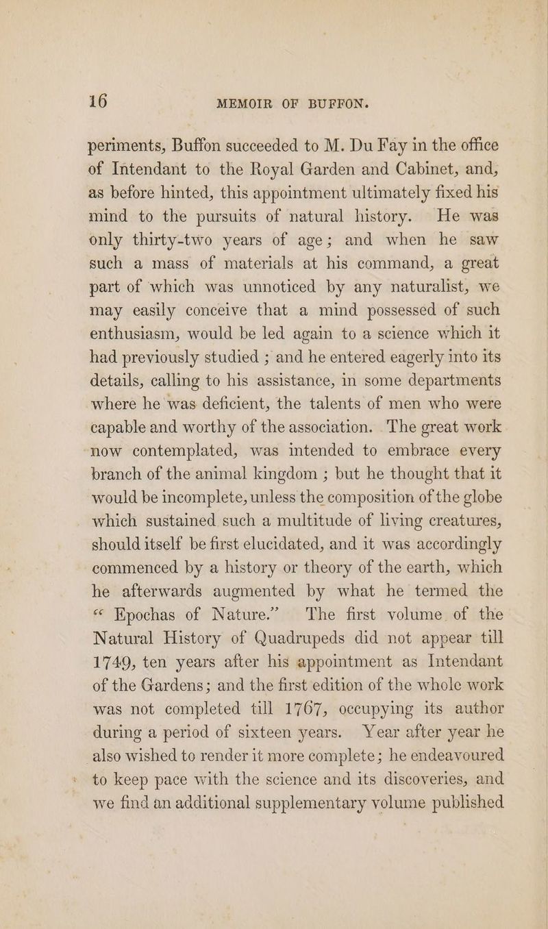 periments, Buffon succeeded to M. Du Fay in the office of Intendant to the Royal Garden and Cabinet, and, as before hinted, this appointment ultimately fixed his mind to the pursuits of natural history. He was only thirty-two years of age; and when he saw such a mass of materials at his command, a great part of which was unnoticed by any naturalist, we may easily conceive that a mind possessed of such enthusiasm, would be led again to a science which it had previously studied ; and he entered eagerly into its details, calling to his assistance, in some departments where he was deficient, the talents of men who were capable and worthy of the association. The great work “now contemplated, was intended to embrace every branch of the animal kingdom ; but he thought that it would be incomplete, unless the composition of the globe which sustained such a multitude of living creatures, should itself be first elucidated, and it was accordingly commenced by a history or theory of the earth, which he afterwards augmented by what he termed the «* Hpochas of Nature.’ The first volume of the Natural History of Quadrupeds did not appear till 1749, ten years after his appomtment as Intendant of the Gardens; and the first edition of the whole work was not completed till 1767, occupying its author during a period of sixteen years. Year after year he also wished to render it more complete; he endeavoured to keep pace with the science and its discoveries, and we find an additional supplementary volume published