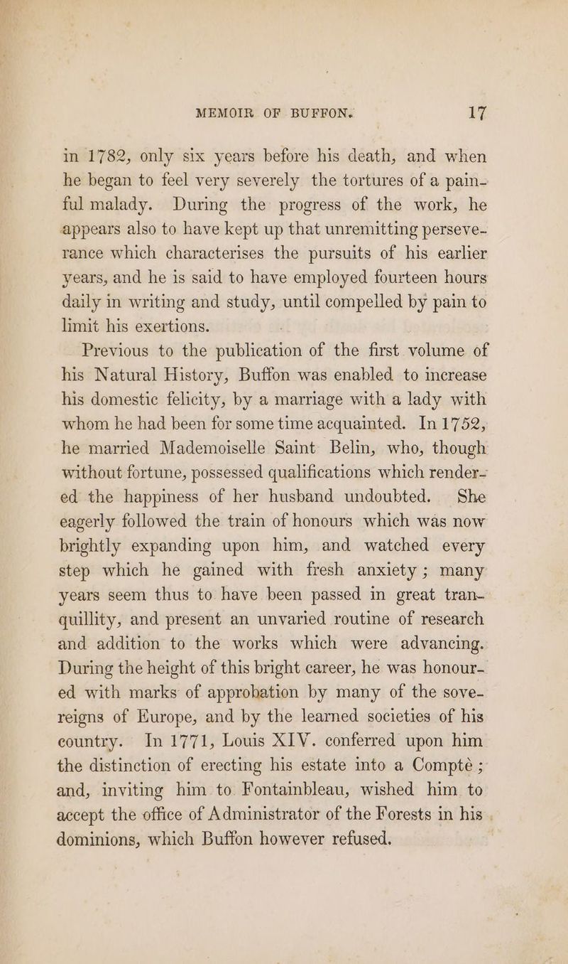 in 1782, only six years before his death, and when he began to feel very severely the tortures of a pain- ful malady. During the progress of the work, he appears also to have kept up that unremitting perseve- rance which characterises the pursuits of his earlier years, and he is said to have employed fourteen hours daily in writing and study, until compelled by pain to limit his exertions. Previous to the pisses of the first volume of his Natural History, Buffon was enabled to increase his domestic felicity, by a marriage with a lady with whom he had been for some time acquainted. In 1752, he married Mademoiselle Saint Belin, who, though without fortune, possessed qualifications which render- ed the happiness of her husband undoubted. She eagerly followed the train of honours which was now brightly expanding upon him, and watched every step which he gained with fresh anxiety ; many years seem thus to have been passed in great tran- quillity, and present an unvaried routine of research and addition to the works which were advancing. During the height of this bright career, he was honour- ed with marks of approhation by many of the sove- reigns of Kurope, and by the learned societies of his country. In 1771, Louis XIV. conferred upon him the distinction of erecting his estate into a Compte ; and, inviting him to. Fontainbleau, wished him to accept the office of Administrator of the Forests in his, dominions, which Buffon however refused.