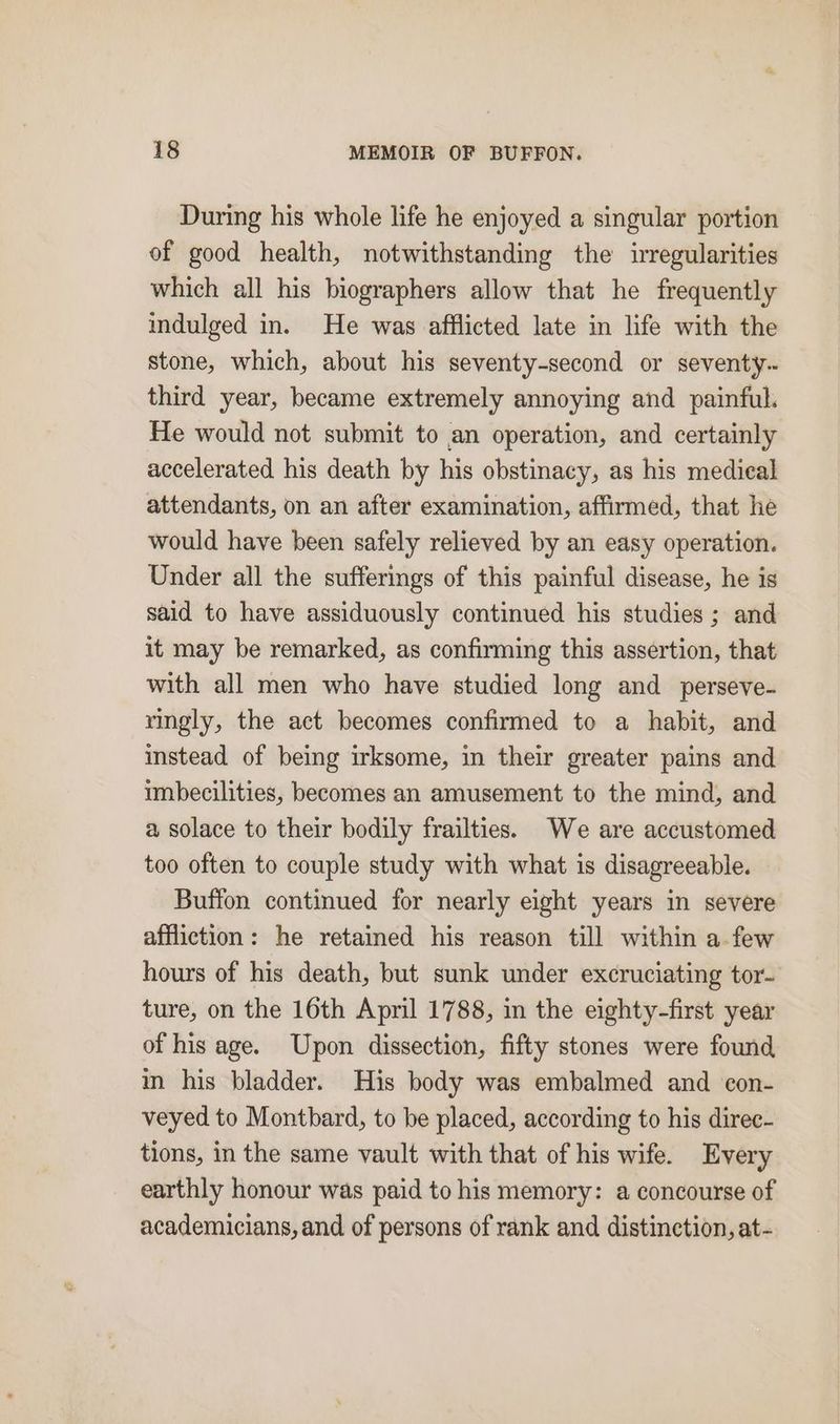 During his whole life he enjoyed a singular portion of good health, notwithstanding the irregularities which all his biographers allow that he frequently indulged in. He was afflicted late in life with the stone, which, about his seventy-second or seventy. third year, became extremely annoying and painful. He would not submit to an operation, and certainly accelerated his death by his obstinacy, as his medical attendants, on an after examination, affirmed, that he would have been safely relieved by an easy operation. Under all the sufferings of this painful disease, he is said to have assiduously continued his studies; and it may be remarked, as confirming this assertion, that with all men who have studied long and perseve- ringly, the act becomes confirmed to a habit, and instead of being irksome, in their greater pains and imbecilities, becomes an amusement to the mind, and a solace to their bodily frailties. We are accustomed too often to couple study with what is disagreeable. Buffon continued for nearly eight years in severe affliction: he retained his reason till within a.few hours of his death, but sunk under excruciating tor- ture, on the 16th April 1788, in the eighty-first year of his age. Upon dissection, fifty stones were found im his bladder. His body was embalmed and con- veyed to Montbard, to be placed, according to his direc- tions, in the same vault with that of his wife. Every earthly honour was paid to his memory: a concourse of academicians, and of persons of rank and distinction, at-