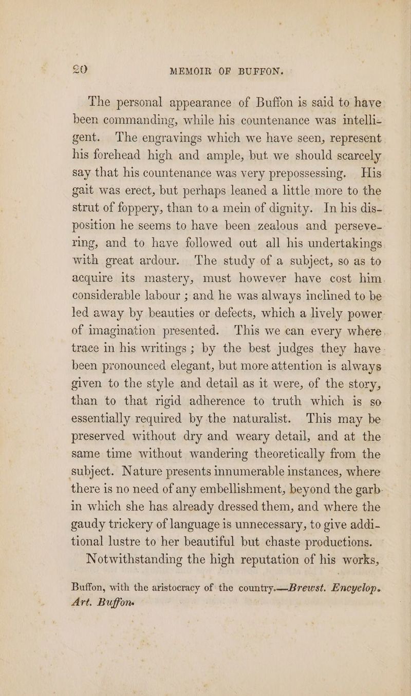 The personal appearance of Buffon is said to have been commanding, while his countenance was intelli- gent. The engravings which we have seen, represent his forehead high and ample, but we should scarcely say that his countenance was very prepossessing. His gait was erect, but perhaps leaned a little more to the strut of foppery, than toa mein of dignity. In his dis- position he seems to have been zealous and perseve- ring, and to have followed out all his undertakings with great ardour. The study of a subject, so as to acquire its mastery, must however have cost him. considerable labour ; and he was always inclined to be led away by beauties or defects, which a lively power. of imagination presented. This we can every where trace in his writings ; by the best judges they have. been pronounced elegant, but more attention is always given to the style and detail as it were, of the story, than to that rigid adherence to truth which is so essentially required by the naturalist. This may be preserved without dry and weary detail, and at the same time without wandering theoretically from the subject. Nature presents innumerable instances, where there is no need of any embellishment, beyond the garb- in which she has already dressed them, and where the gaudy trickery of language is unnecessary, to give addi- tional lustre to her beautiful but chaste productions. Notwithstanding the high reputation of his works, Buffon, with the aristocracy of the country.—Brewst. Encyelop. Art. Buffon