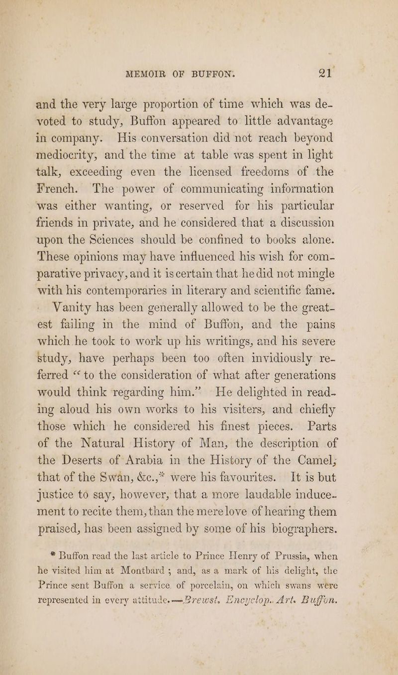 and the very large proportion of time which was de- voted to study, Buffon appeared to little advantage in company. His conversation did not reach beyond mediocrity, and the time at table was spent in light talk, exceeding even the licensed freedoms of the French. The power of communicating information was either wanting, or reserved for his particular friends in private, and he considered that a discussion upon the Sciences should be confined to books alone. These opinions may have influenced his wish for com- parative privacy, and it iscertain that he did not mingle with his contemporaries in literary and scientific fame. Vanity has been generally allowed to be the great- est failmg in the mind of Buffon, and the pains which he took to work up his writings, and his severe study, have perhaps been too often invidiously re- ferred “to the consideration of what after generations would think regarding him.” He delighted in read- ing aloud his own works to his visiters, and chiefly those which he considered his finest pieces. Parts of the Natural History of Man, the description of the Deserts of Arabia in the History of the Camel; that of the Swan, &c.,* were his favourites. It is but justice to say, however, that a more laudable induce. ment to recite them, than the mere love of hearing them praised, has been assigned by some of his biographers. * Buffon read the last article to Prince Henry of Prussia, when he visited him at Montbard ; and, asa mark of his delight, the Prince sent Buffon a service of porcelain, on which swans were represented in every attitude. —Brewst. Encyclop.. Arts Buffon.