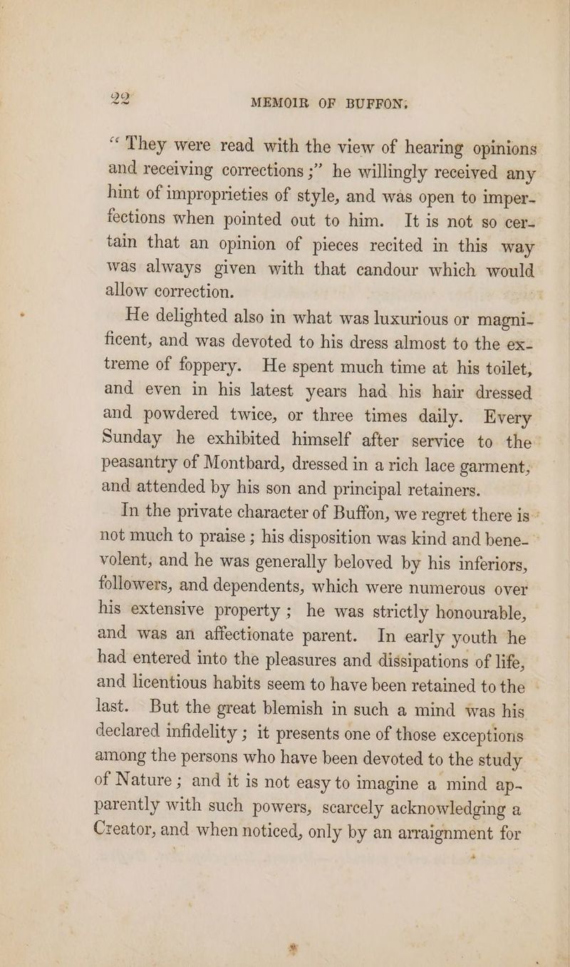 “They were read with the view of hearing opinions and receiving corrections ;” he willingly received any hint of improprieties of style, and was open to imper- fections when pointed out to him. It is not so cer- tam that an opinion of pieces recited in this way was always given with that candour which would allow correction. He delighted also in what was luxurious or magni- ficent, and was devoted to his dress almost to the ex- treme of foppery. He spent much time at his toilet; and even in his latest years had his hair dressed and powdered twice, or three times daily. Every Sunday he exhibited himself after service to the’ peasantry of Montbard, dressed in a rich lace garment, and attended by his son and principal retainers. In the private character of Buffon, we regret there is’ not much to praise ; his disposition was kind and bene- © volent, and he was generally beloved by his inferiors, followers, and dependents, which were numerous over his extensive property ; he was strictly honourable, and was an affectionate parent. In early youth he had entered into the pleasures and dissipations of life, and licentious habits seem to have been retained tothe — last. But the great blemish in such a mind was his declared infidelity ; it presents one of those exceptions among the persons who have been devoted to the study — of Nature ; and it is not easy to imagine a mind ap- parently with such powers, scarcely acknowledging a Creator, and when noticed, only by an arraignment for