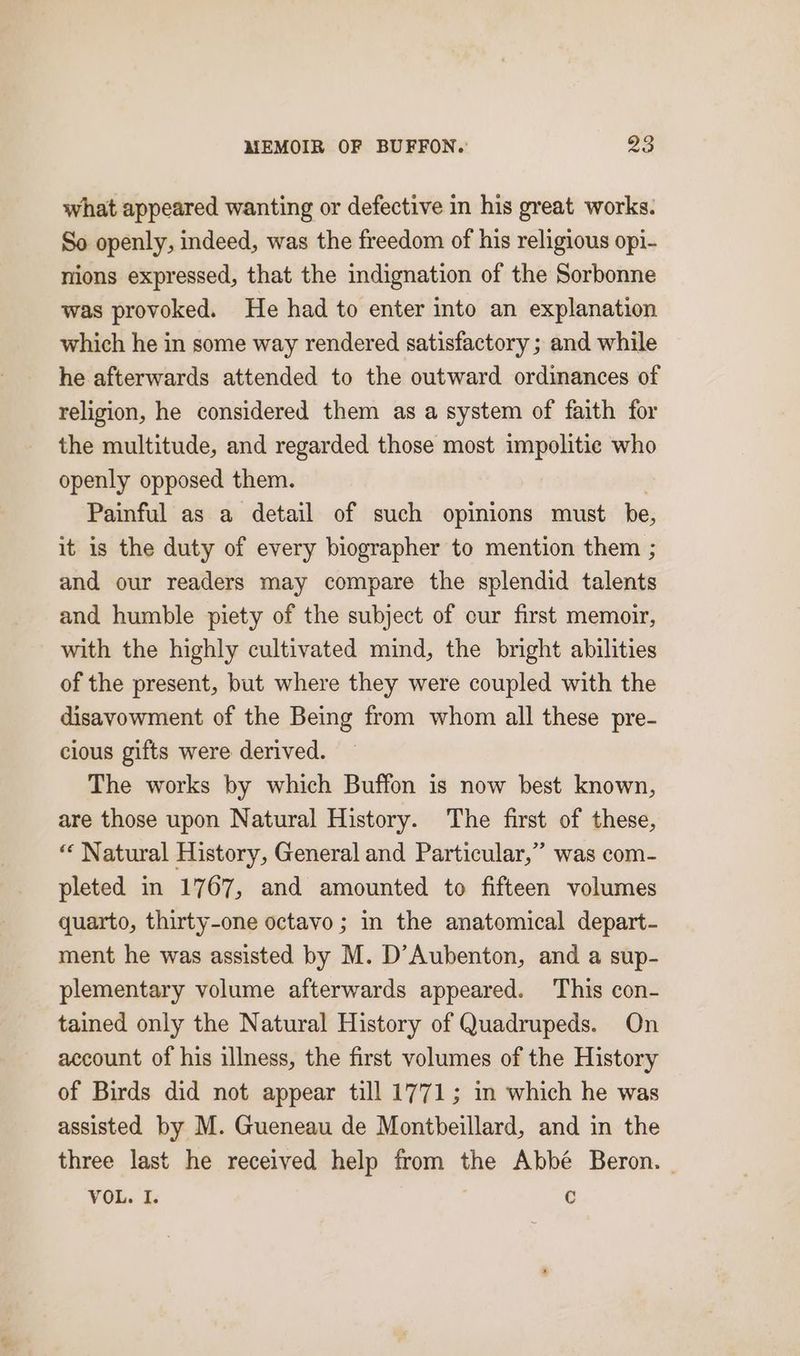 what appeared wanting or defective in his great works. So openly, indeed, was the freedom of his religious opi- nions expressed, that the indignation of the Sorbonne was provoked. He had to enter into an explanation which he in some way rendered satisfactory ; and while he afterwards attended to the outward ordinances of religion, he considered them as a system of faith for the multitude, and regarded those most impolitie who openly opposed them. Painful as a detail of such opinions must be, it is the duty of every biographer to mention them ; and our readers may compare the splendid talents and humble piety of the subject of our first memoir, with the highly cultivated mind, the bright abilities of the present, but where they were coupled with the disavowment of the Being from whom all these pre- cious gifts were derived. The works by which Buffon is now best known, are those upon Natural History. The first of these, ‘ Natural History, General and Particular,” was com- pleted in 1767, and amounted to fifteen volumes quarto, thirty-one octavo ; in the anatomical depart- ment he was assisted by M. D’Aubenton, and a sup- plementary volume afterwards appeared. This con- tained only the Natural History of Quadrupeds. On account of his illness, the first volumes of the History of Birds did not appear till 1771; in which he was assisted by M. Gueneau de Montbeillard, and in the three last he received help from the Abbé Beron. | VOL. I. | é