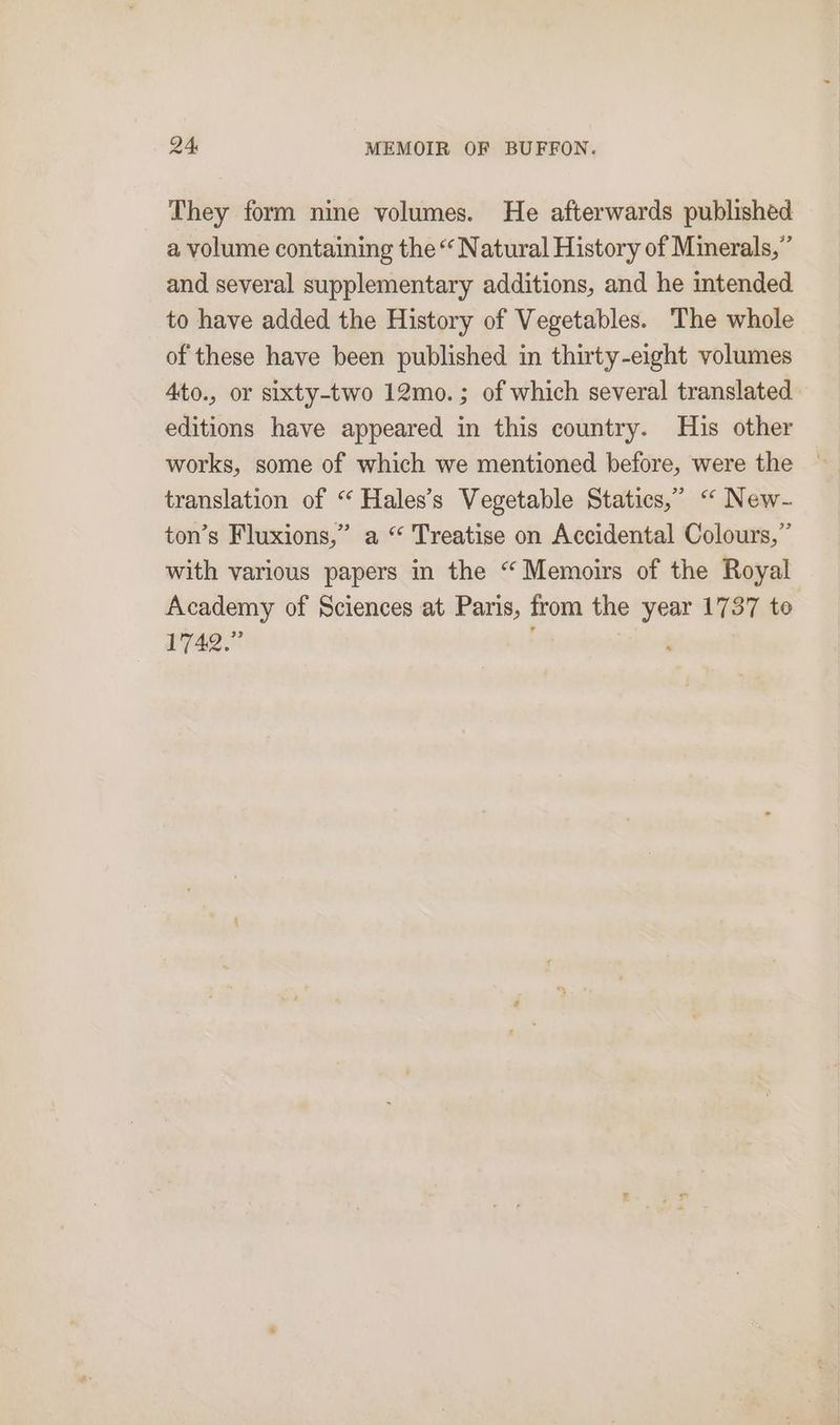 They form nine volumes. He afterwards published a volume containing the “ Natural History of Mimerals,” and several supplementary additions, and he intended to have added the History of Vegetables. The whole of these have been published in thirty-eight volumes 4to., or sixty-two 12mo.; of which several translated editions have appeared in this country. His other works, some of which we mentioned before, were the translation of “ Hales’s Vegetable Statics,” “ New- ton’s Fluxions,” a “ Treatise on Accidental Colours,” with various papers in the “Memoirs of the Royal Academy of Sciences at Paris, from the year 1737 te 1742.” a