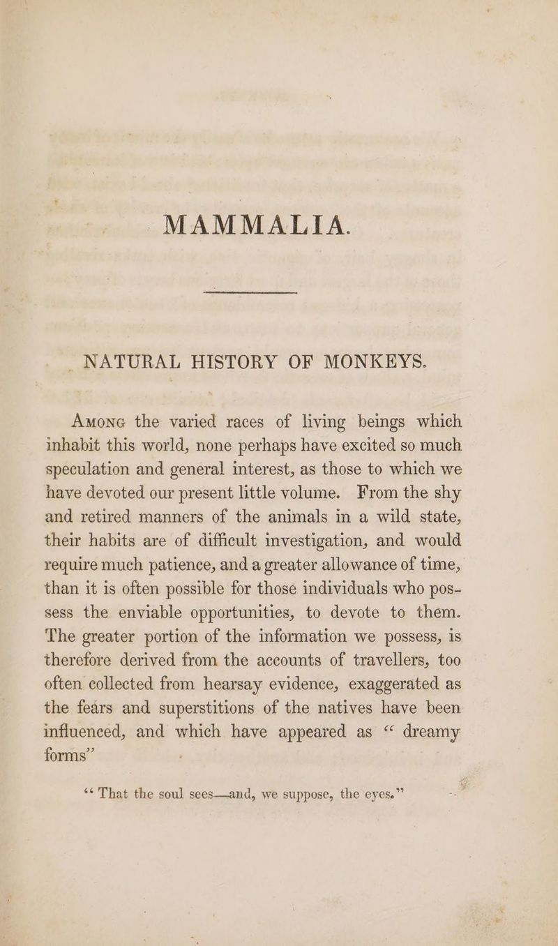 MAMMALIA. _ NATURAL HISTORY OF MONKEYS. Amone the varied races of livmg beings which inhabit this world, none perhaps have excited so much speculation and general interest, as those to which we have devoted our present little volume. From the shy and retired manners of the animals in a wild state, their habits are of difficult investigation, and would require much patience, and a greater allowance of time, than it is often possible for those individuals who pos- sess the enviable opportunities, to devote to them. The greater portion of the information we possess, is therefore derived from the accounts of travellers, too often collected from hearsay evidence, exaggerated as the fears and superstitions of the natives have been influenced, and which have appeared as “ dreamy forms” ‘** That the soul sees—and, we suppose, the eyes.”