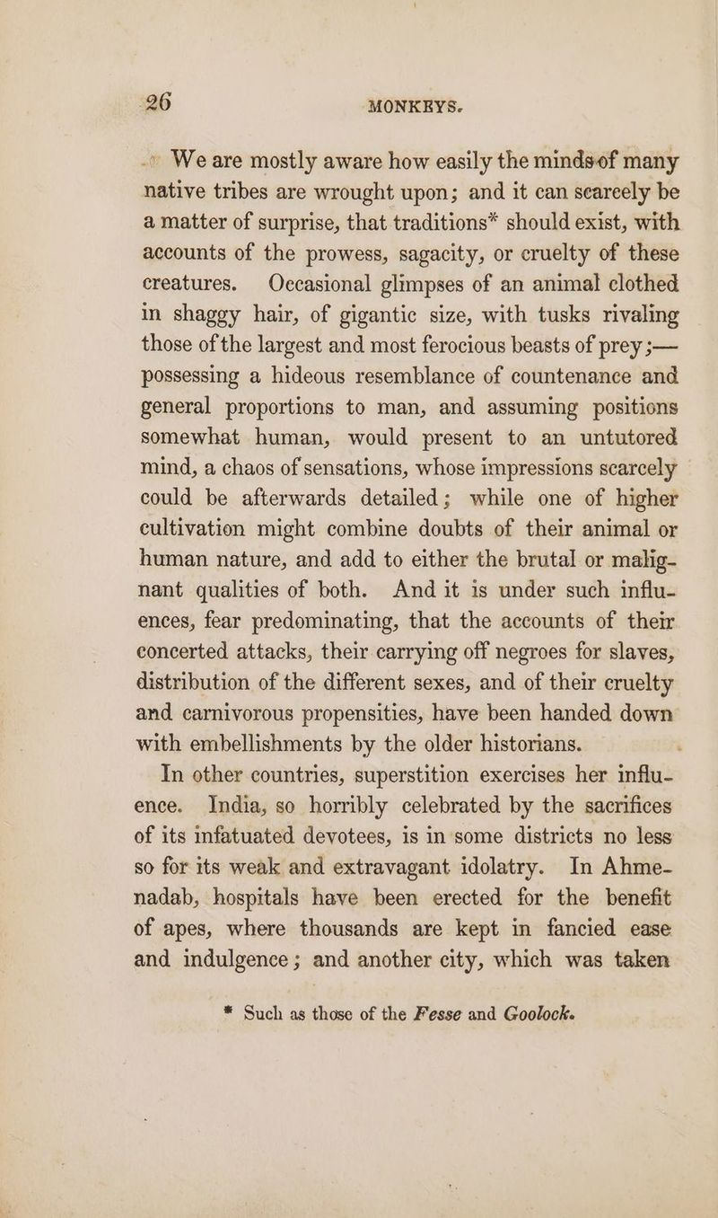 .. Weare mostly aware how easily the mindsof many native tribes are wrought upon; and it can seareely be a matter of surprise, that traditions* should exist, with accounts of the prowess, sagacity, or cruelty of these creatures. Occasional glimpses of an animal clothed in shaggy hair, of gigantic size, with tusks rivaling those of the largest and most ferocious beasts of prey ;— possessing a hideous resemblance of countenance and general proportions to man, and assuming positions somewhat human, would present to an untutored mind, a chaos of sensations, whose impressions scarcely could be afterwards detailed; while one of higher cultivation might combine doubts of their animal or human nature, and add to either the brutal or malig- nant qualities of both. And it is under such influ- ences, fear predominating, that the accounts of their concerted attacks, their carrying off negroes for slaves, distribution of the different sexes, and of their cruelty and carnivorous propensities, have been handed down with embellishments by the older historians. In other countries, superstition exercises her influ- ence. India, so horribly celebrated by the sacrifices of its infatuated devotees, is in some districts no less so for its weak and extravagant idolatry. In Ahme- nadab, hospitals have been erected for the benefit of apes, where thousands are kept in fancied ease and indulgence ; and another city, which was taken * Such as those of the Fesse and Goolock.