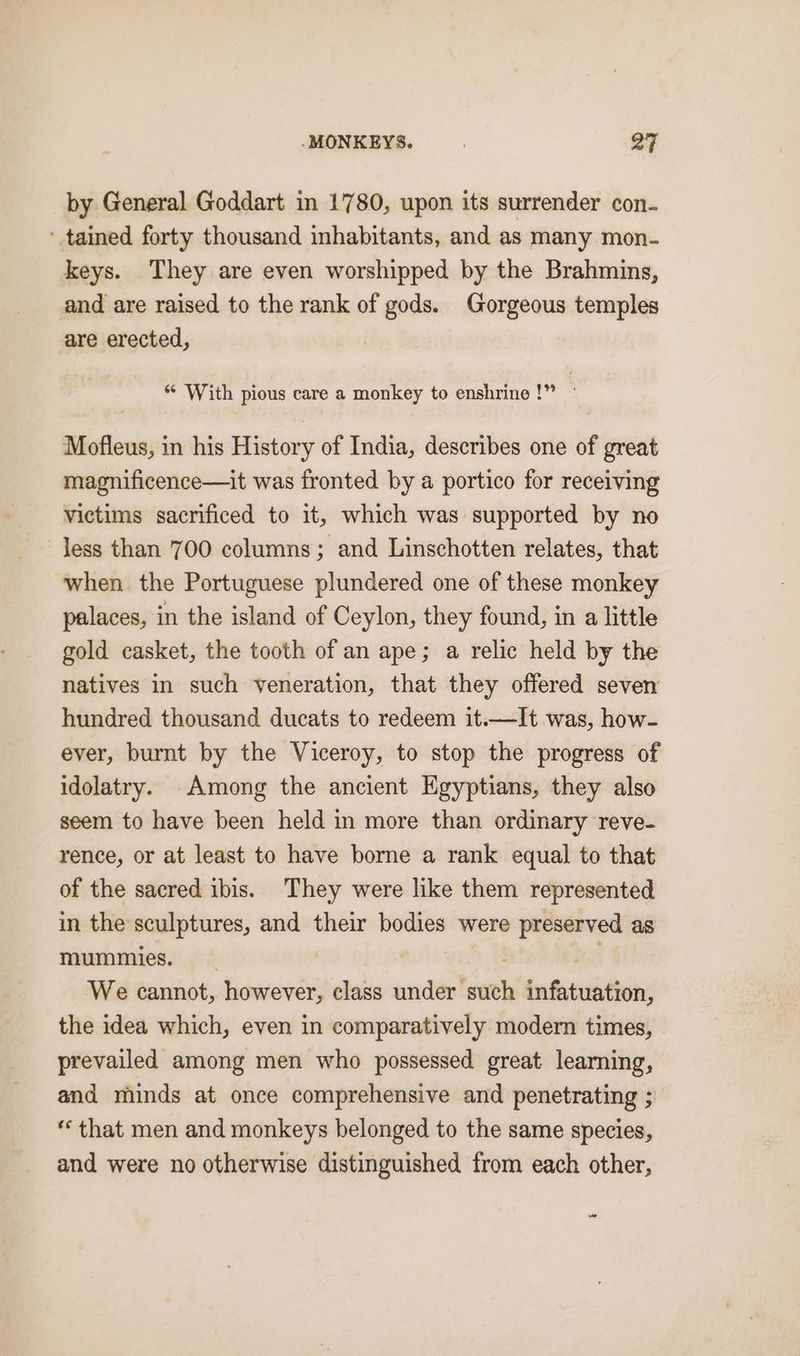 by General Goddart in 1780, upon its surrender con- ' tained forty thousand inhabitants, and as many mon- keys. They are even worshipped by the Brahmins, and are raised to the rank of gods. Gorgeous temples are erected, ‘* With pious care a monkey to enshrine!” ° Mofleus, in his History of India, describes one of great magnificence—it was fronted by a portico for receiving victims sacrificed to it, which was supported by no less than 700 columns; and Linschotten relates, that when the Portuguese plundered one of these monkey palaces, in the island of Ceylon, they found, in a little gold casket, the tooth of an ape; a relic held by the natives in such veneration, that they offered seven hundred thousand ducats to redeem it.—It was, how- ever, burnt by the Viceroy, to stop the progress of idolatry. Among the ancient Egyptians, they also seem to have been held in more than ordinary reve- rence, or at least to have borne a rank equal to that of the sacred ibis. They were like them represented in the sculptures, and their bodies were preserved as mummies. _ ; We cannot, however, class under such infatuation, the idea which, even in comparatively modern times, prevailed among men who possessed great learning, and minds at once comprehensive and penetrating ; ‘that men and monkeys belonged to the same species, and were no otherwise distinguished from each other, a