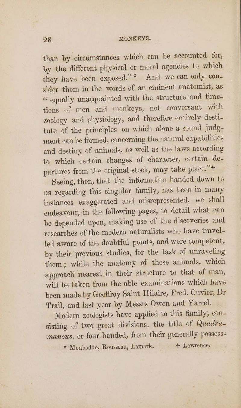than by circumstances. which can be accounted. for, by the different physical or moral agencies to which they have been exposed.” * And we can only con- sider them in the words of an eminent anatomist, as “« equally unacquainted with the structure ‘and fune- tions of men and monkeys, not conversant with zoology and physiology, and therefore entirely desti- tute of the principles on which alone a sound judg- ment can be formed, concerning the natural capabilities and destiny of animals, as well as the laws according to which certain changes of character, certain de- partures from the original stock, may take place.’t Seeing, then, that the information handed down to us regarding this singular family, has been in many instances exaggerated and misrepresented, we shall endeavour, ‘in the following pages, to detail what can be depended upon, making use of the discoveries and researches of the modern naturalists who have travel- led aware of the doubtful points, and were competent, by their previous studies, for the task of unraveling them; while the anatomy of these animals, which approach nearest in their structure to that of man, will be taken from the able examinations which have been made by Geoffroy Saint Hilaire, Fred. Cuvier, Dr Trail, and last year by Messrs Owen and Yarrel. Modern zoologists have applied to this family, con- sisting of two great divisions, the title of Quadru- manous, or four-handed, from their generally possess- * Monboddo, Rousseau, Lamark. + Lawrence.