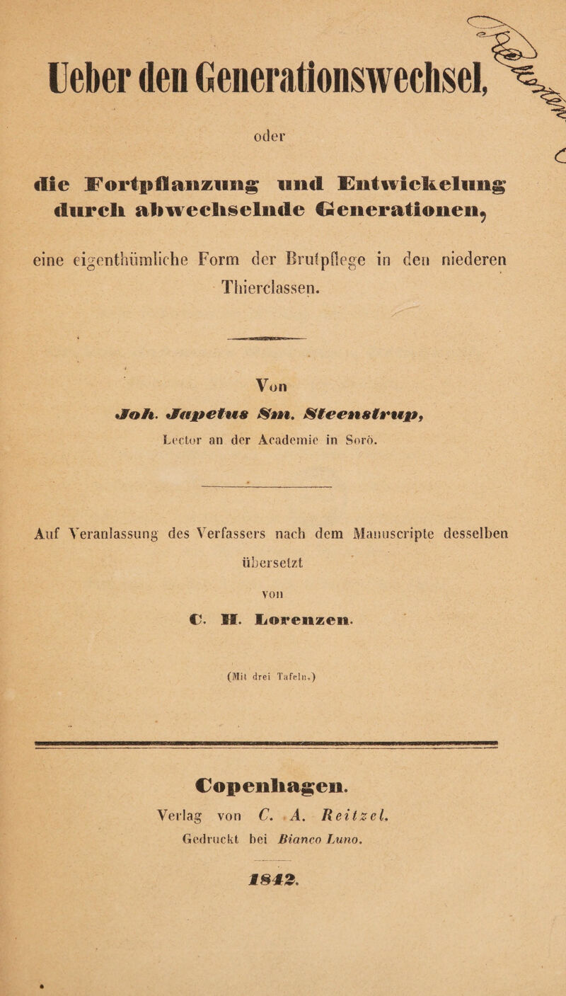 lieber den Generationswechsel, oder die l^ortpflaiftziifig lind Entwickelung durch abwechselnde €renerationen9 eine eigentümliche Form der Brutpflege in den niederen Thiereiassen. Von «Jo/t. «Jrtjte/tt« S»n. Stee*i8tru&9 Lector an der Academie in Soro. Auf Veranlassung des Verfassers nach dem Manuscripte desselben übersetzt von C. H. Lon*eiizen. (Mit drei Tafeln.) Copeiihagen. Verlag von C. A. Reitzel. Gedruckt bei Bianco Imho.