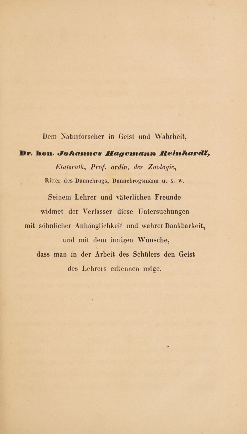 Dr. Ma&einamm Etatsrath, Prof, ordin. der Zoologie, Ritter des Dannebrogs, Dannebrogsmann u. s. w. Seinem Lehrer und väterlichen Freunde widmet der Verfasser diese Untersuchungen mit söhnlicher Anhänglichkeit und wahrer Dankbarkeit, und mit dem innigen Wunsche, dass man in der Arbeit des Schülers den Geist des Lehrers erkennen möge.