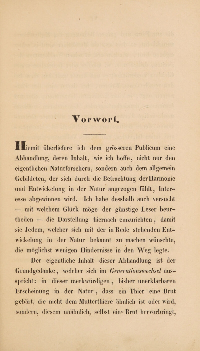 Vorwort, lliemit überliefere ich dem grösseren Publicum eine Abhandlung, deren Inhalt, wie ich hoffe, nicht nur den eigentlichen Naturforschern, sondern auch dem allgemein Gebildeten, der sich durch die Betrachtung der Harmonie und Entwickelung in der Natur angezogen fühlt, Inter¬ esse abgewinnen wird. Ich habe desshalb auch versucht — mit welchem Glück möge der günstige Leser beur- theilen — die Darstellung hiernach einzurichten , damit sie Jedem, welcher sich mit der in Rede stehenden Ent¬ wickelung in der Natur bekannt zu machen wünschte, die möglichst wenigen Hindernisse in den Weg legte. Der eigentliche Inhalt dieser Abhandlung ist der Grundgedanke, welcher sich im Generationswechsel aus¬ spricht: in dieser merkwürdigen, bisher unerklärbaren Erscheinung in der Natur, dass ein Thier eine Brut gebärt, die nicht dem Mutterthiere ähnlich ist oder wird, sondern, diesem unähnlich, selbst ein° Brut hervorbringt,