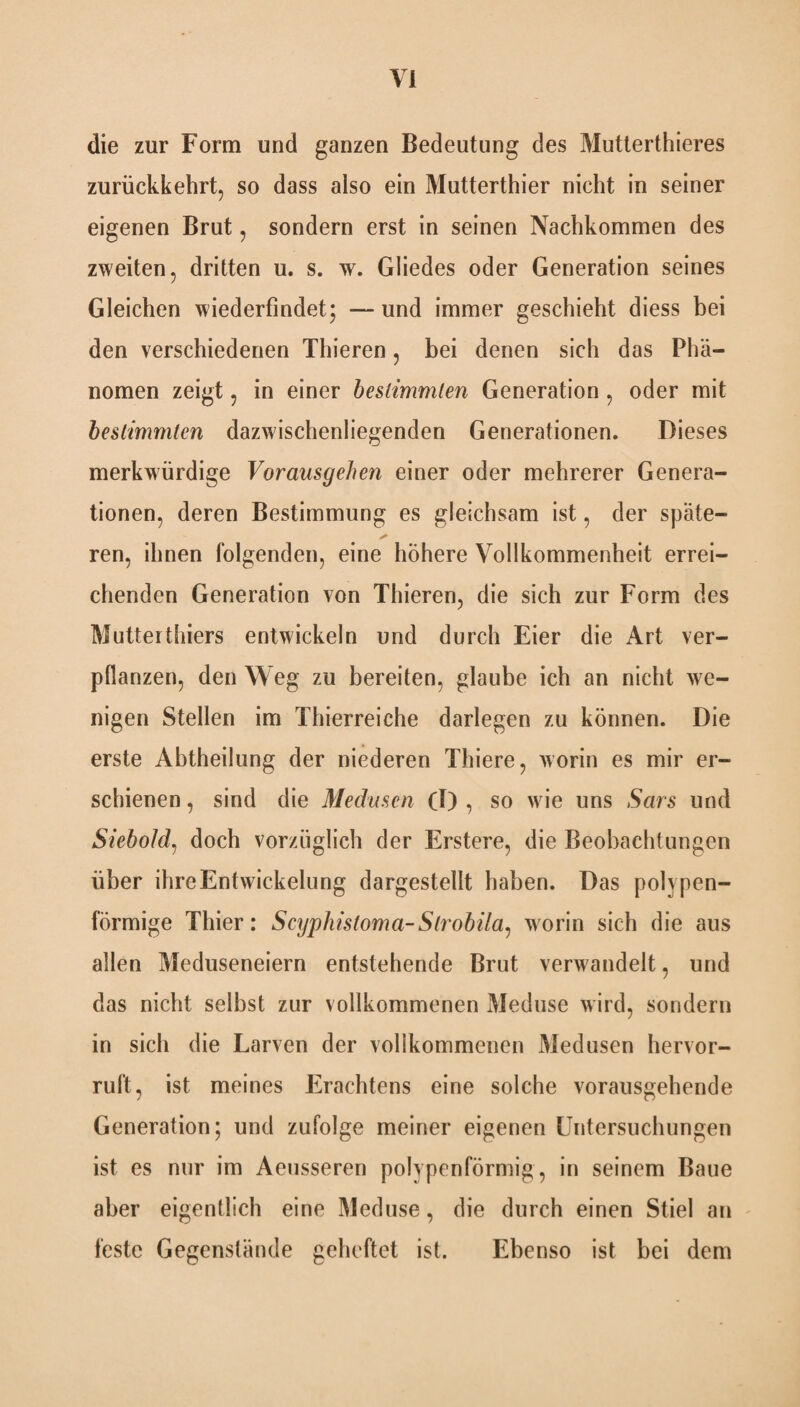 die zur Form und ganzen Bedeutung des Mutterthieres zurückkehrt, so dass also ein Mutterthier nicht in seiner eigenen Brut, sondern erst in seinen Nachkommen des zweiten, dritten u. s. w. Gliedes oder Generation seines Gleichen wiederfindet; — und immer geschieht diess bei den verschiedenen Thieren, bei denen sich das Phä¬ nomen zeigt, in einer bestimmten Generation , oder mit bestimmten dazwischenliegenden Generationen. Dieses merkwürdige Vorausgehen einer oder mehrerer Genera¬ tionen, deren Bestimmung es gleichsam ist, der späte¬ ren, ihnen folgenden, eine höhere Vollkommenheit errei¬ chenden Generation von Thieren, die sich zur Form des Mutterthiers entwickeln und durch Eier die Art ver¬ pflanzen, den Weg zu bereiten, glaube ich an nicht we¬ nigen Stellen im Thierreiche darlegen zu können. Die erste Ahtheilung der niederen Thiere, worin es mir er¬ schienen , sind die Medusen (I) , so wie uns Sars und Siebold, doch vorzüglich der Erstere, die Beobachtungen über ihre Entwickelung dargestellt haben. Das polypen¬ förmige Thier: Scyphistoma-Slrobila, worin sich die aus allen Meduseneiern entstehende Brut verwandelt, und das nicht selbst zur vollkommenen Meduse wird, sondern in sich die Larven der vollkommenen Medusen hervor¬ ruft, ist meines Erachtens eine solche vorausgehende Generation; und zufolge meiner eigenen Untersuchungen ist es nur im Aeusseren polypenförmig, in seinem Baue aber eigentlich eine Meduse, die durch einen Stiel an feste Gegenstände geheftet ist. Ebenso ist bei dem