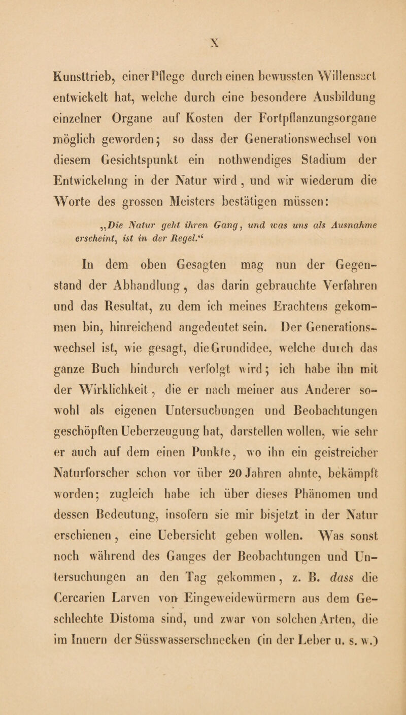 Kunsttrieb, einer Pflege durch einen bewussten Willensact entwickelt hat, welche durch eine besondere Ausbildung einzelner Organe auf Kosten der Fortpflanzungsorgane möglich geworden; so dass der Generationswechsel von diesem Gesichtspunkt ein nothwendiges Stadium der Entwickelung in der Natur wird , und wir wiederum die Worte des grossen Meisters bestätigen müssen: Natur geht ihren Gang, und was uns als Ausnahme erscheint, ist in der Regelt In dem oben Gesagten mag nun der Gegen¬ stand der Abhandlung , das darin gebrauchte Verfahren und das Resultat, zu dem ich meines Erachtens gekom¬ men bin, hinreichend angedeutet sein. Der Generations¬ wechsel ist, wie gesagt, die Grundidee, w elche duich das ganze Buch hindurch verfolgt wird; ich habe ihn mit der Wirklichkeit, die er nach meiner aus Anderer so¬ wohl als eigenen Untersuchungen und Beobachtungen geschöpften Ueberzeugung hat, darstellen w ollen, wie sehr er auch auf dem einen Punkle, wo ihn ein geistreicher Naturforscher schon vor über 20 Jahren ahnte, bekämpft worden; zugleich habe ich über dieses Phänomen und dessen Bedeutung, insofern sie mir bisjetzt in der Natur erschienen , eine Uebersicht geben w ollen. Was sonst noch während des Ganges der Beobachtungen und Un¬ tersuchungen an den Tag gekommen, z. B. dass die Cercarien Larven von Eingeweidewürmern aus dem Ge¬ schleckte Distoma sind, und zw ar von solchen Arten, die im Innern der Süsswasscrschnccken (in der Leber u. s. w.)