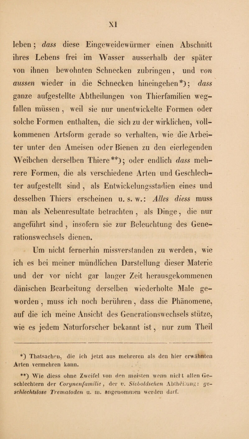 leben; dass diese Eingeweidewürmer einen Abschnitt ihres Lebens frei im Wasser ausserhalb der später von ihnen bewohnten Schnecken zubringen, und von aussen wieder in die Schnecken hineingehen*); dass ganze aufgestellte Abteilungen von Thierfamilien Weg¬ fällen müssen , weil sie nur unentwickelte Formen oder solche Formen enthalten, die sich zu der wirklichen, voll¬ kommenen Artsform gerade so verhalten, wie die Arbei¬ ter unter den Ameisen oder Bienen zu den eierlegenden Weibchen derselben Thiere**); oder endlich dass meh¬ rere Formen, die als verschiedene Arten und Geschlech¬ ter aufgestellt sind , als Entwickelungsstadien eines und desselben Thiers erscheinen u. s. w.: Alles diess muss man als Nebenresultate betrachten , als Dinge, die nur angeführt sind , insofern sie zur Beleuchtung des Gene¬ rationswechsels dienen* Um nicht fernerhin missverstanden zu werden, wie ich es bei meiner mündlichen Darstellung dieser Materie und der vor nicht gar langer Zeit herausgekommenen dänischen Bearbeitung derselben wiederholte Male ge¬ worden , muss ich noch berühren, dass die Phänomene, auf die ich meine Ansicht des Generationswechsels stütze, wie es jedem Naturforscher bekannt ist, nur zum Theil *) Thatsachen, die ich jetzt aus mehreren als den hier erwähnten Arten vermehren kann. **) Wie diess ohne Zweifel von den meisten wenn nicht allen Ge¬ schlechtern der Corynenfamilie, der v. Sieboldschen Abth£iiung: ge¬ schlechtslose Trematoden u. m. angenommen werden darf.