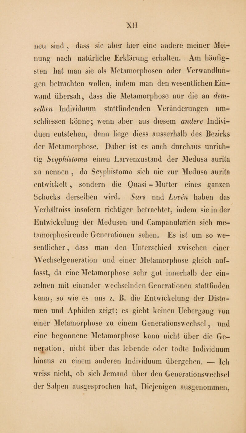 neu sind , dass sie aber hier eine andere meiner xMei- nung nach natürliche Erklärung erhalten. Am häufig¬ sten hat man sie als Metamorphosen oder Verwandlun¬ gen betrachten wollen, indem man den wesentlichen Ein¬ wand übersah, dass die Metamorphose nur die an dem¬ selben Individuum stattfindenden Veränderungen um- schliessen könne; wenn aber aus diesem andere Indivi¬ duen entstehen, dann liege diess ausserhalb des Bezirks der Metamorphose. Daher ist es auch durchaus unrich¬ tig Scyphisloma einen Larvenzustand der Medusa aurita zu nennen , da Scyphistoma sich nie zur Medusa aurita entwickelt, sondern die Quasi - Mutter eines ganzen Schocks derselben wird. Sars nnd Loven haben das Verhältnis insofern richtiger betrachtet, indem sie in der Entwickelung der Medusen und Campanularien sich me- tamorphosirende Generationen sehen. Es ist um so we¬ sentlicher , dass man den Unterschied zwischen einer Wechselgeneration und einer Metamorphose gleich auf¬ fasst, da eine Metamorphose sehr gut innerhalb der ein¬ zelnen mit einander wechselnden Generationen stattfinden kann, so wie es uns z. B. die Entwickelung der Disto¬ men und Aphiden zeigt; es giebt keinen Uebergang von einer Metamorphose zu einem Generationswechsel, und eine begonnene Metamorphose kann nicht über die Ge¬ neration, nicht über das lebende oder todte Individuum hinaus zu einem anderen Individuum übergehen. — Ich weiss nicht, ob sich Jemand über den Generationswechsel der Salpen ausgesprochen hat, Diejenigen ausgenommen,