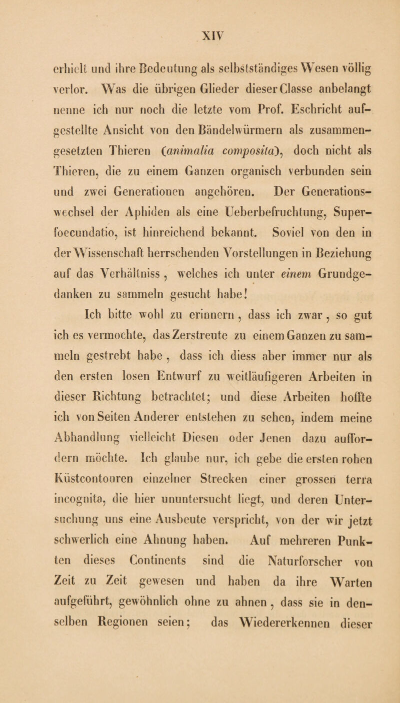 erhielt und ihre Bedeutung als selbstständiges Wesen völlig verlor. Was die übrigen Glieder dieser Classe anbelangt nenne ich nur noch die letzte vom Prof. Eschricht auf- gestellte Ansicht von den Bändelwürmern als zusammen¬ gesetzten Thieren (animalia composita), doch nicht als Thieren, die zu einem Ganzen organisch verbunden sein und zwei Generationen angehören. Der Generations¬ wechsel der Aphiden als eine Ueberbefruchtung, Super- foecundatio, ist hinreichend bekannt. Soviel von den in der Wissenschaft herrschenden Vorstellungen in Beziehung auf das Verhältniss , welches ich unter einem Grundge¬ danken zu sammeln gesucht habe! Ich bitte wohl zu erinnern , dass ich zwar, so gut ich es vermochte, das Zerstreute zu einem Ganzen zu sam¬ meln gestrebt habe , dass ich diess aber immer nur als den ersten losen Entwurf zu weitläufigeren Arbeiten in dieser Richtung betrachtet; und diese Arbeiten hoffte ich von Seiten Anderer entstehen zu sehen, indem meine Abhandlung vielleicht Diesen oder Jenen dazu auffor¬ dern möchte. Ich glaube nur, ich gebe die ersten rohen Küstcontouren einzelner Strecken einer grossen terra incognita, die hier ununtersucht liegt, und deren Unter¬ suchung uns eine Ausbeute verspricht, von der wir jetzt schwerlich eine Ahnung haben. Auf mehreren Punk¬ ten dieses Continents sind die Naturforscher von Zeit zu Zeit gewesen und haben da ihre Warten aufgeführt, gewöhnlich ohne zu ahnen , dass sie in den¬ selben Regionen seien; das Wiedererkennen dieser