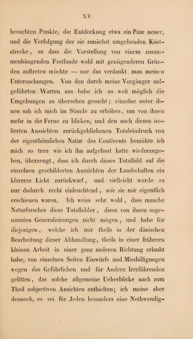 besuchten Punkte, die Entdeckung etwa ein Paar neuer, und die Verfolgung der sie zunächst umgebenden Küst¬ strecke , so dass die Vorstellung von einem zusam¬ menhängenden Festlande wohl mit genügenderen Grün¬ den auftreten möchte — nur das verdankt man meinen Untersuchungen. Von den durch meine Vorgänger auf¬ geführten Warten aus habe ich so weit möglich die Umgebungen zu übersehen gesucht; einzelne unter ih¬ nen sah ich mich im Stande zu erhöhen, um von ihnen mehr in die Ferne zu blicken, und den nach diesen iso¬ lierten Aussichten zurückgebliebenen Totaleindruck von der eigenthiünlichen Natur des Continents bemühte ich mich so treu wie ich ihn aufgefasst hatte wiederzuge¬ ben, überzeugt, dass ich durch dieses Totalbild auf die einzelnen geschilderten Aussichten der Landschaften ein klareres Licht zurückwarf, und vielleicht wurde es nur dadurch recht einleuchtend , wie sie mir eigentlich erschienen waren. Ich weiss sehr wohl, dass manche Naturforscher diese Totalbilder , diese von ihnen soge¬ nannten Generalisirungen nicht mögen, und habe für diejenigen, welche ich mir theils in der dänischen Bearbeitung dieser Abhandlung, theils in einer früheren kleinen Arbeit in einer ganz anderen Richtung erlaubt habe, von einzelnen Seiten Einwürfe und Missbilligungen wegen das Gefährlichen und für Andere Irreführenden gelitten, das solche allgemeine Ueberblicke nach zum Theil subjectiven Ansichten enthielten; ich meine aber dennoch, es sei für Jeden besonders eine Nothwendig-