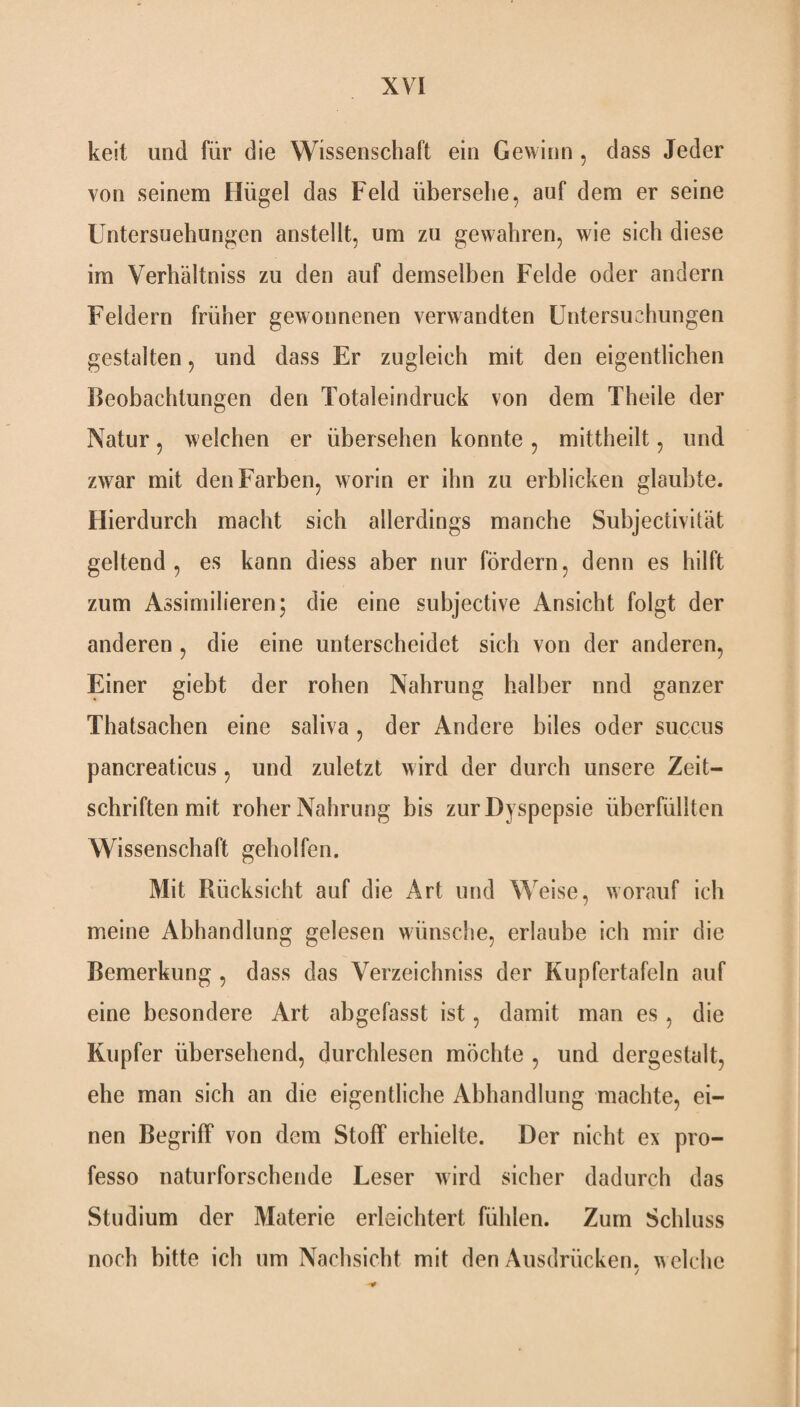 keit und für die Wissenschaft ein Gewinn , dass Jeder von seinem Hügel das Feld übersehe, auf dem er seine Untersuchungen anstellt, um zu gewahren, wie sich diese im Verhältnis zu den auf demselben Felde oder andern Feldern früher gewonnenen verwandten Untersuchungen gestalten, und dass Er zugleich mit den eigentlichen Beobachtungen den Totaleindruck von dem Theile der Natur, welchen er übersehen konnte , mittheilt, und zwar mit den Farben, worin er ihn zu erblicken glaubte. Hierdurch macht sich allerdings manche Subjectivität geltend, es kann diess aber nur fördern, denn es hilft zum Assimilieren; die eine subjective Ansicht folgt der anderen , die eine unterscheidet sich von der anderen, Einer giebt der rohen Nahrung halber nnd ganzer Thatsachen eine saliva , der Andere biles oder succus pancreaticus, und zuletzt wird der durch unsere Zeit¬ schriften mit roher Nahrung bis zur Dyspepsie überfüllten Wissenschaft geholfen. Mit Rücksicht auf die Art und Weise, worauf ich meine Abhandlung gelesen wünsche, erlaube ich mir die Bemerkung , dass das Verzeichniss der Kupfertafeln auf eine besondere Art abgefasst ist, damit man es, die Kupfer übersehend, durchlesen möchte , und dergestalt, ehe man sich an die eigentliche Abhandlung machte, ei¬ nen Begriff von dem Stoff erhielte. Der nicht ex pro- fesso naturforschende Leser wird sicher dadurch das Studium der Materie erleichtert fühlen. Zum Schluss noch bitte ich um Nachsicht mit den Ausdrücken, welche ■0