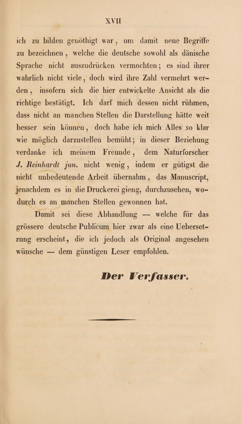 ich zu bilden genöthigt war , um damit neue Begriffe zu bezeichnen , welche die deutsche sowohl als dänische Sprache nicht auszudrücken vermochten; es sind ihrer wahrlich nicht viele, doch wird ihre Zahl vermehrt wer¬ den , insofern sich die hier entwickelte Ansicht als die richtige bestätigt. Ich darf mich dessen nicht rühmen, dass nicht an manchen Stellen die Darstellung hätte weit besser sein können, doch habe ich mich Alles so klar wie möglich darzustellen bemüht; in dieser Beziehung verdanke ich meinem Freunde, dem Naturforscher J. Bernhardt jun. nicht wenig, indem er gütigst die nicht unbedeutende Arbeit übernahm, das Manuscript, jenachdem es in die Druckerei gieng, durchzusehen, wo¬ durch es an manchen Stellen gewonnen hat. Damit sei diese Abhandlung —- welche für das grössere deutsche Publicum hier zwar als eine Ueberset- zung erscheint, die ich jedoch als Original angesehen wünsche — dem günstigen Leser empfohlen» Her Verfasser. i