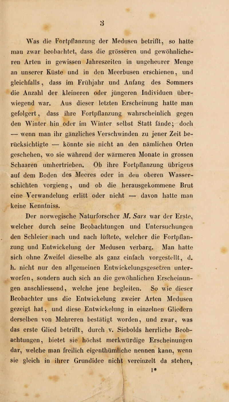 Was die Fortpflanzung der Medusen betrifft7 so hatte man zwar beobachtet, dass die grösseren und gewöhnliche¬ ren Arten in gewissen Jahreszeiten in ungeheurer Menge an unserer Küste und in den Meerbusen erschienen, und gleichfalls, dass im Frühjahr und Anfang des Sommers die Anzahl der kleineren oder jüngeren Individuen über¬ wiegend war. Aus dieser letzten Erscheinung hatte man gefolgert, dass ihre Fortpflanzung wahrscheinlich gegen den Winter hin oder im Winter selbst Statt fände; doch — wenn man ihr gänzliches Verschwinden zu jener Zeit be¬ rücksichtigte — könnte sie nicht an den nämlichen Orten geschehen, wo sie während der wärmeren Monate in grossen Schaaren umhertrieben. Ob ihre Fortpflanzung übrigens auf dem Boden des Meeres oder in den oberen Wasser¬ schichten vorgieng, und ob die herausgekommene Brut eine Verwandelung erlitt oder nicht — davon hatte man keine Kenntniss. Der norwegische Naturforscher M. Sars war der Erste, welcher durch seine Beobachtungen und Untersuchungen den Schleier nach und nach lüftete, welcher die Fortpflan¬ zung und Entwickelung der Medusen verbarg. Man hatte sich ohne Zweifel dieselbe als ganz einfach vorgestellt, d. h. nicht nur den allgemeinen Entwickelungsgesetzen unter¬ worfen, sondern auch sich an die gewöhnlichen Erscheinun¬ gen anschliessend, welche jene begleiten. So wie dieser Beobachter uns die Entwickelung zweier Arten Medusen gezeigt hat, und diese Entwickelung in einzelnen Gliedern derselben von Mehreren bestätigt worden, und zwar, was das erste Glied betrifft, durch v. Siebolds herrliche Beob¬ achtungen, bietet sie höchst merkwürdige Erscheinungen dar, welche man freilich eigenthümliche nennen kann, wenn sie gleich in ihrer Grundidee nicht vereinzelt da stehen, ft