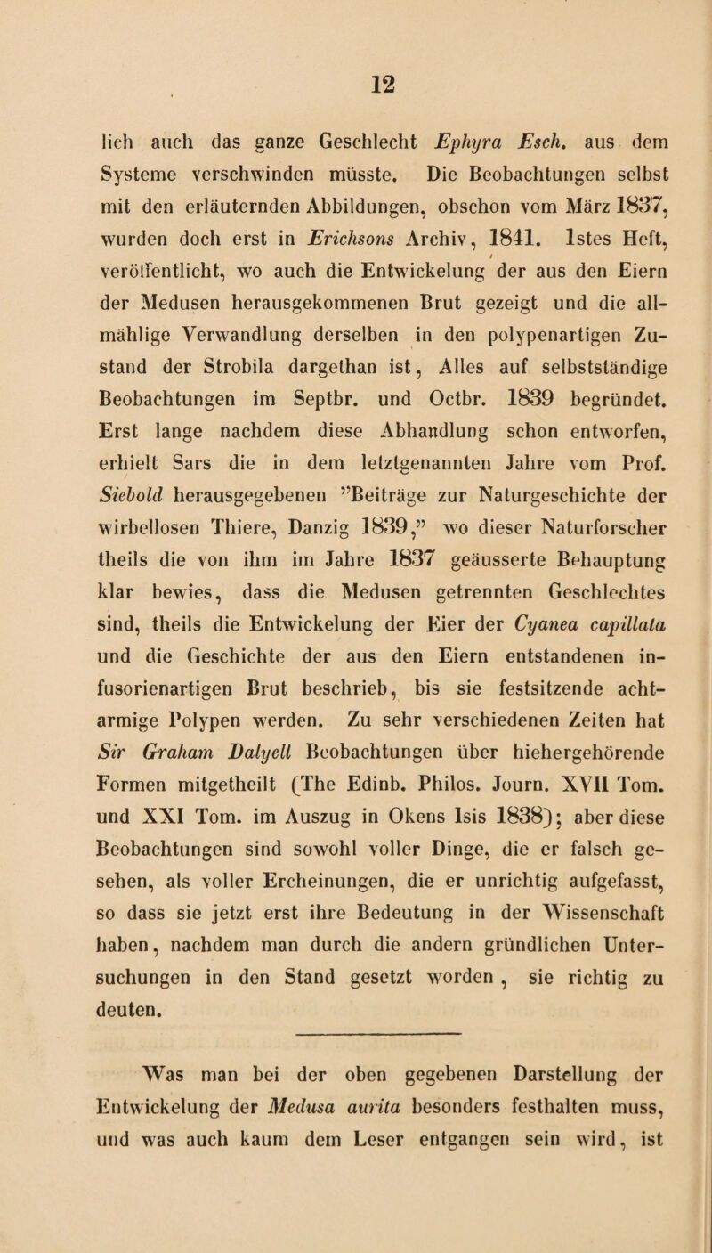 lieh auch das ganze Geschlecht Ephyra Esch, aus dem Systeme verschwinden müsste. Die Beobachtungen selbst mit den erläuternden Abbildungen, obschon vom März 1837, wurden doch erst in Erichsons Archiv, 1841. lstes Heft, / verölfentlicht, wo auch die Entwickelung der aus den Eiern der Medusen herausgekommenen Brut gezeigt und die all— mählige Verwandlung derselben in den polypenartigen Zu¬ stand der Strobila dargethan ist, Alles auf selbstständige Beobachtungen im Septbr. und Octbr. 1839 begründet. Erst lange nachdem diese Abhandlung schon entworfen, erhielt Sars die in dem letztgenannten Jahre vom Prof. Siebold herausgegebenen ^Beiträge zur Naturgeschichte der wirbellosen Thiere, Danzig 1839,” w7o dieser Naturforscher theils die von ihm im Jahre 1837 geäusserte Behauptung klar bewies, dass die Medusen getrennten Geschlechtes sind, theils die Entwickelung der Eier der Cyanea capillata und die Geschichte der aus den Eiern entstandenen in¬ fusorienartigen Brut beschrieb, bis sie festsitzende acht¬ armige Polypen werden. Zu sehr verschiedenen Zeiten hat Sir Graham Dalyell Beobachtungen über hiehergehörende Formen mitgetheilt (The Edinb. Philos. Journ. XVII Tom. und XXI Tom. im Auszug in Okens Isis 1838); aber diese Beobachtungen sind sowohl voller Dinge, die er falsch ge¬ sehen, als voller Ercheinungen, die er unrichtig aufgefasst, so dass sie jetzt erst ihre Bedeutung in der Wissenschaft haben, nachdem man durch die andern gründlichen Unter¬ suchungen in den Stand gesetzt worden , sie richtig zu deuten. Was man bei der oben gegebenen Darstellung der Entwickelung der Medusa aurita besonders festhalten muss, und was auch kaum dem Leser entgangen sein wird, ist