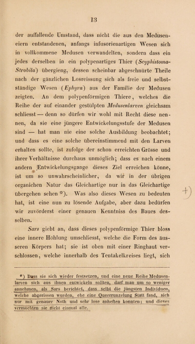der auffallende Umstand, dass nicht die aus den Medusen¬ eiern entstandenen, anfangs infusorienartigen Wesen sich in vollkommene Medusen verwandelten, sondern dass ein jedes derselben in ein polypenartiges Thier (Scyphistoma- Strobila) übergieng, dessen scheinbar abgeschntirte Theile nach der gänzlichen Losreissung sich als freie und selbst¬ ständige Wesen (Ephyraaus der Familie der Medusen zeigten. An dem polypenförmigen Thiere, welches die Reihe der auf einander gestülpten Medusenlarven gleichsam schliesst — denn so dürfen wir wohl mit Recht diese nen¬ nen, da sie eine jüngere Entwickelungsstufe der Medusen sind — hat man nie eine solche Ausbildung beobachtet; und dass es eine solche übereinstimmend mit den Larven erhalten sollte, ist zufolge der schon erreichten Grösse und ihrer Verhältnisse durchaus unmöglich; dass es nach einem andern Entwickelungsgange dieses Ziel erreichen könne, ist um so unwahrscheinlicher, da wir in der übrigen organichen Natur das Gleichartige nur in das Gleichartige übergehen sehen *). Was also dieses Wesen zu bedeuten hat, ist eine nun zu lösende Aufgabe, aber dazu bedürfen wir zuvörderst einer genauen Kenntniss des Raues des¬ selben. Sars giebt an, dass dieses polypenförmige Thier bloss eine innere Höhlung umschliesst, welche die Form des äus¬ seren Körpers hat; sie ist oben mit einer Ringhaut ver¬ schlossen, welche innerhalb des Tentakelkreises liegt, sich *■) Dass sie sich wieder festsetzen, und eine neue Reihe Medusen- •— (i f , larven sich aus ihnen entwickeln sollten, darf man um so weniger annehmen, als Sars berichtet, dass seiht die jüngsten Individuen, welche abgerissen wurden, ehe eine Oueerrunzelung Statt fand, sich -mir H |, |>i_ fr* * nur mit genauer Noth und sehr lose anheften konnten; und dieses «te-.-. . . «MM lOSMCbM* . ' • ' < - ■ • .. vermochten sie nicht einmal alle.