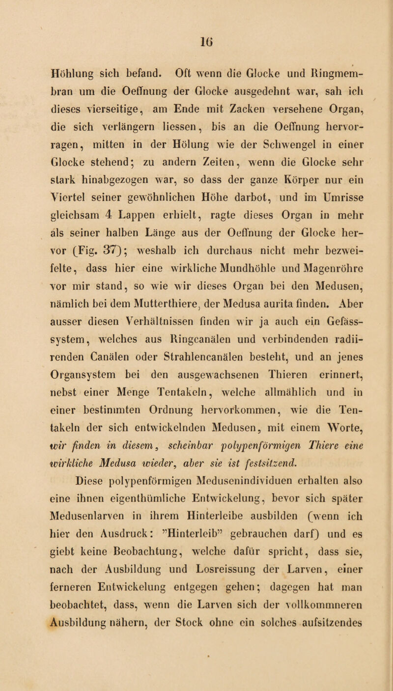 10 Höhlung sich befand. Oft wenn die Glocke und Ringmem¬ bran um die Oeffnung der Glocke ausgedehnt war, sah ich dieses 'vierseitige, am Ende mit Zacken 'versehene Organ, die sich verlängern Hessen, bis an die Oeffnung hervor¬ ragen, mitten in der Hölung wie der Schwengel in einer Glocke stehend; zu andern Zeiten, wenn die Glocke sehr stark hinabgezogen war, so dass der ganze Körper nur ein Viertel seiner gewöhnlichen Höhe darbot, und im Umrisse gleichsam 4 Lappen erhielt, ragte dieses Organ in mehr als seiner halben Länge aus der Oeffnung der Glocke her¬ vor (Fig. 37); weshalb ich durchaus nicht mehr bezwei¬ felte, dass hier eine wirkliche Mundhöhle und Magenröhre vor mir stand, so wie wir dieses Organ bei den Medusen, nämlich bei dem Mutterthiere, der Medusa aurita finden. Aber ausser diesen Verhältnissen finden wir ja auch ein Gefäss- system, welches aus Ringcanälen und verbindenden radii- renden Canälen oder Strahlencanälen besteht, und an jenes Organsystem bei den ausgewachsenen Thieren erinnert, nebst einer Menge Tentakeln, welche allmählich und in einer bestimmten Ordnung hervorkommen, wie die Ten¬ takeln der sich entwickelnden Medusen, mit einem Worte, wir finden in diesem, scheinbar 'polypenförmigen Thiere eine wirkliche Medusa wieder, aber sie ist festsitzend. Diese polypenförmigen Medusenindividuen erhalten also eine ihnen eigenthümliche Entwickelung, bevor sich später v Medusenlarven in ihrem Hinterleibe ausbilden (wenn ich hier den Ausdruck: ^Hinterleib” gebrauchen darf) und es giebt keine Beobachtung, welche dafür spricht, dass sie, nach der Ausbildung und Losreissung der Larven, einer ferneren Entwickelung entgegen gehen; dagegen hat man beobachtet, dass, wenn die Larven sich der vollkommneren Ausbildung nähern, der Stock ohne ein solches aufsitzendes