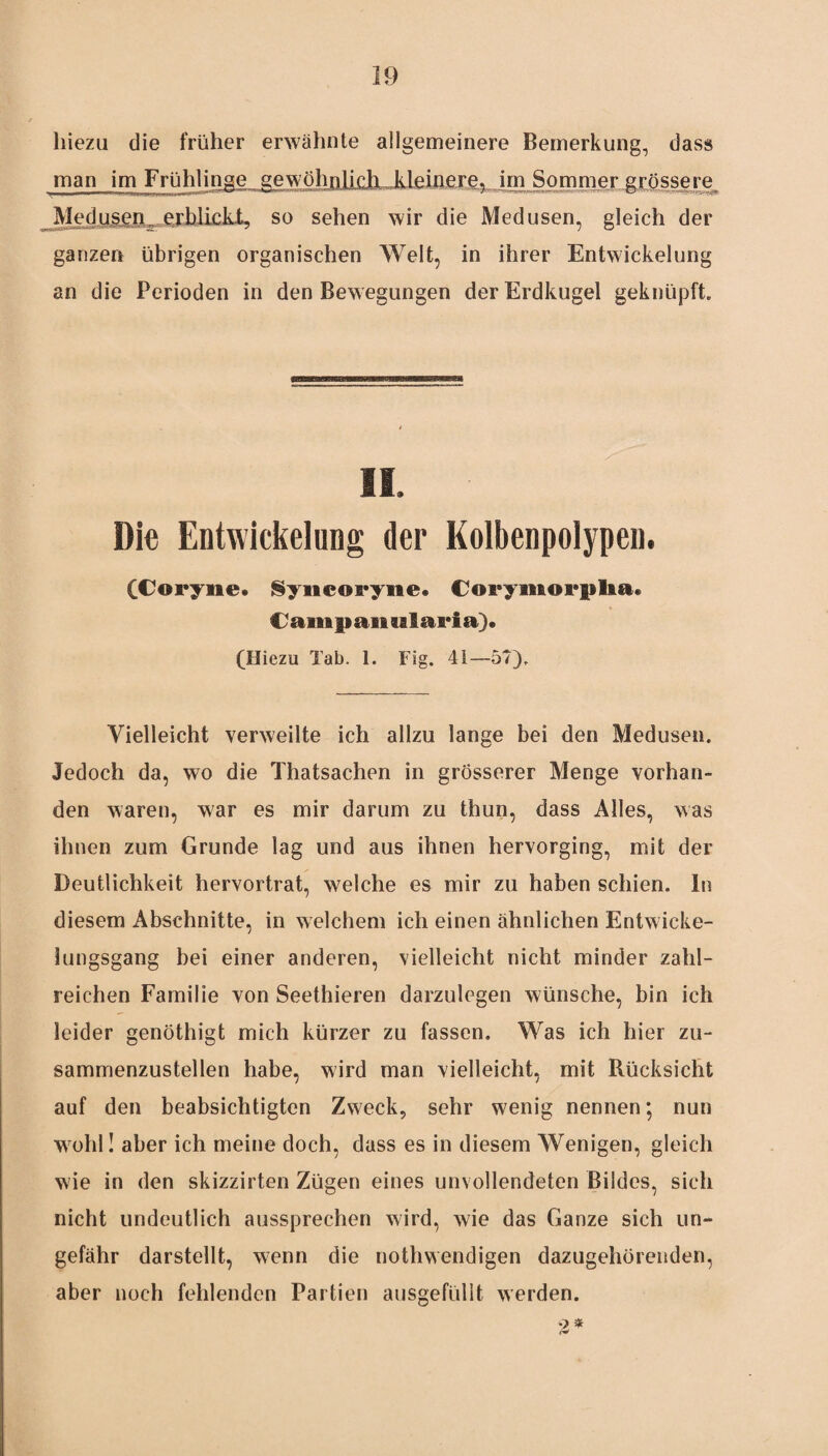 hiezu die früher erwähnte allgemeinere Bemerkung, dass man im Frühlinge^^wöhnlictL,kleinere? im Sommer.grössere Jledu,sen.. erblickt, so sehen wir die Medusen, gleich der ganzen übrigen organischen Welt, in ihrer Entwickelung an die Perioden in den Bewegungen der Erdkugel geknüpft II. Die Entwickelung der Kolbenpolypen. (Coryne. Syncoryne. Corymorplia. Campanularia). (Hiezu Tab. 1. Fig. 41—57), Vielleicht verweilte ich allzu lange bei den Medusen. Jedoch da, wo die Thatsachen in grösserer Menge vorhan¬ den waren, war es mir darum zu thun, dass Alles, was ihnen zum Grunde lag und aus ihnen hervorging, mit der Deutlichkeit hervortrat, welche es mir zu haben schien, ln diesem Abschnitte, in welchem ich einen ähnlichen Entwicke¬ lungsgang bei einer anderen, vielleicht nicht minder zahl¬ reichen Familie von Seethieren darzulegen wünsche, bin ich leider genöthigt mich kürzer zu fassen. Was ich hier zu¬ sammenzustellen habe, wird man vielleicht, mit Rücksicht auf den beabsichtigten Zweck, sehr wenig nennen; nun wohl I aber ich meine doch, dass es in diesem Wenigen, gleich wie in den skizzirten Zügen eines unvollendeten Bildes, sich nicht undeutlich aussprechen wird, wie das Ganze sich un¬ gefähr darstellt, wenn die nothwendigen dazugehörenden, aber noch fehlenden Partien ausgefüllt werden. 2*