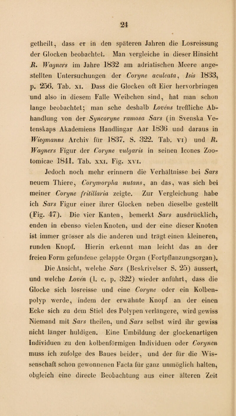 getheilt, dass er in den späteren Jahren die Losreissung der Glocken beobachtet. Man vergleiche in dieser Hinsicht JR. Wagners im Jahre 1832 am adriatischen Meere ange- stellten Untersuchungen der Coryne aculeata, Isis 1833, p. 256. Tab. xi. Dass die Glocken oft Eier hervorbringen und also in diesem Falle Weibchen sind, hat man schon lange beobachtet; man sehe deshalb Lovens treffliche Ab¬ handlung von der Syncoryne ramosa Sars (in Svenska Ve- tenskaps Akademiens Handlingar Aar 1836 und daraus in Wiegmanns Archiv für 1837. S. 322. Tab. vi) und R. Wagners Figur der Coryne vulgaris in seinen Icones Zoo- tomicae 1841. Tab. xxi. Fig. xvi. Jedoch noch mehr erinnern die Verhältnisse bei Sars neuem Thiere, Corymorpha nutans, an das, was sich bei meiner Coryne fritillaria zeigte. Zur Vergleichung habe ich Sars Figur einer ihrer Glocken neben dieselbe gestellt (Fig. 47). Die vier Kanten, bemerkt Sars ausdrücklich, enden in ebenso vielen Knoten, und der eine dieser Knoten ist immer grösser als die anderen und trägt einen kleineren, runden Knopf. Hierin erkennt man leicht das an der freien Form gefundene gelappte Organ (Fortpflanzungsorgan). Die Ansicht, welche Sars (Beskrivelser S. 25) äussert, und welche Loven (1. c. p. 322) wieder anführt, dass die Glocke sich losreisse und eine Coryne oder ein Kolben¬ polyp werde, indem der erwähnte Knopf an der einen Ecke sich zu dem Stiel des Polypen verlängere, wird gewiss Niemand mit Sars theilen, und Sars selbst wird ihr gewiss nicht länger huldigen. Eine Umbildung der glockenartigen Individuen zu den kolbenförmigen Individuen oder Corynen muss ich zufolge des Baues beider, und der für die Wis¬ senschaft schon gewonnenen Facta für ganz unmöglich halten, obgleich eine directe Beobachtung aus einer älteren Zeit