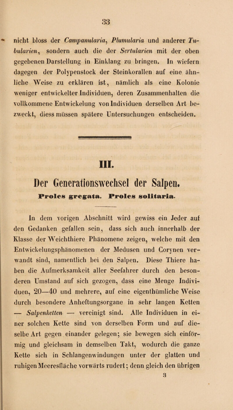 nicht bloss der Campanularia, Plumularia und anderer Tu- bularien, sondern auch die der Sertularien mit der oben gegebenen Darstellung in Einklang zu bringen. In wiefern dagegen der Polypenstock der Steinkorallen auf eine ähn¬ liche Weise zu erklären ist, nämlich als eine Kolonie weniger entwickelter Individuen, deren Zusammenhalten die vollkommene Entwickelung von Individuen derselben Art be¬ zweckt, diess müssen spätere Untersuchungen entscheiden. iii. Der Generationswechsel der Salpen. Proles gregata. Proles solitaria. In dem vorigen Abschnitt wird gewiss ein Jeder auf den Gedanken gefallen sein, dass sich auch innerhalb der Klasse der Weichthiere Phänomene zeigen, welche mit den Entwickelungsphänomenen der Medusen und Corynen ver¬ wandt sind, namentlich bei den Salpen. Diese Thiere ha¬ ben die Aufmerksamkeit aller Seefahrer durch den beson¬ deren Umstand auf sich gezogen, dass eine Menge Indivi¬ duen, 20—40 und mehrere, auf eine eigentümliche Weise durch besondere Anheftungsorgane in sehr langen Ketten — Salpenketten — vereinigt sind. Alle Individuen in ei¬ ner solchen Kette sind von derselben Form und auf die¬ selbe Art gegen einander gelegen; sie bewegen sich einför¬ mig und gleichsam in demselben Takt, wodurch die ganze Kette sich in Schlangenwindungen unter der glatten und ruhigen Meeresfläche vorwärts rudert; denn gleich den übrigen 3